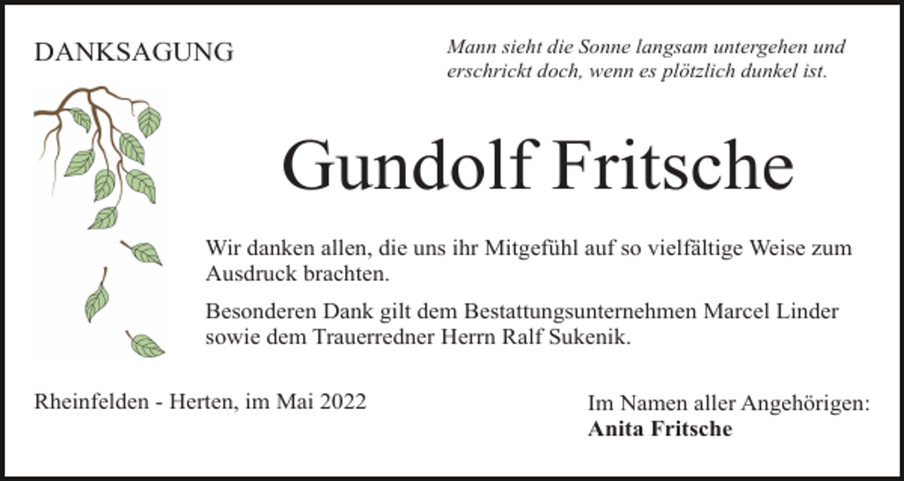 <p>Mann sieht die Sonne langsam untergehen und<br />erschrickt doch, wenn es plötzlich dunkel ist.</p><p>DANKSAGUNG</p><p>Gundolf Fritsche<br />Wir danken allen, die uns ihr Mitgefühl auf so vielfältige Weise zum<br />Ausdruck brachten.<br />Besonderen Dank gilt dem Bestattungsunternehmen Marcel Linder<br />sowie dem Trauerredner Herrn Ralf Sukenik.<br />Rheinfelden - Herten, im Mai 2022</p><p>Im Namen aller Angehörigen:<br />Anita Fritsche</p>
