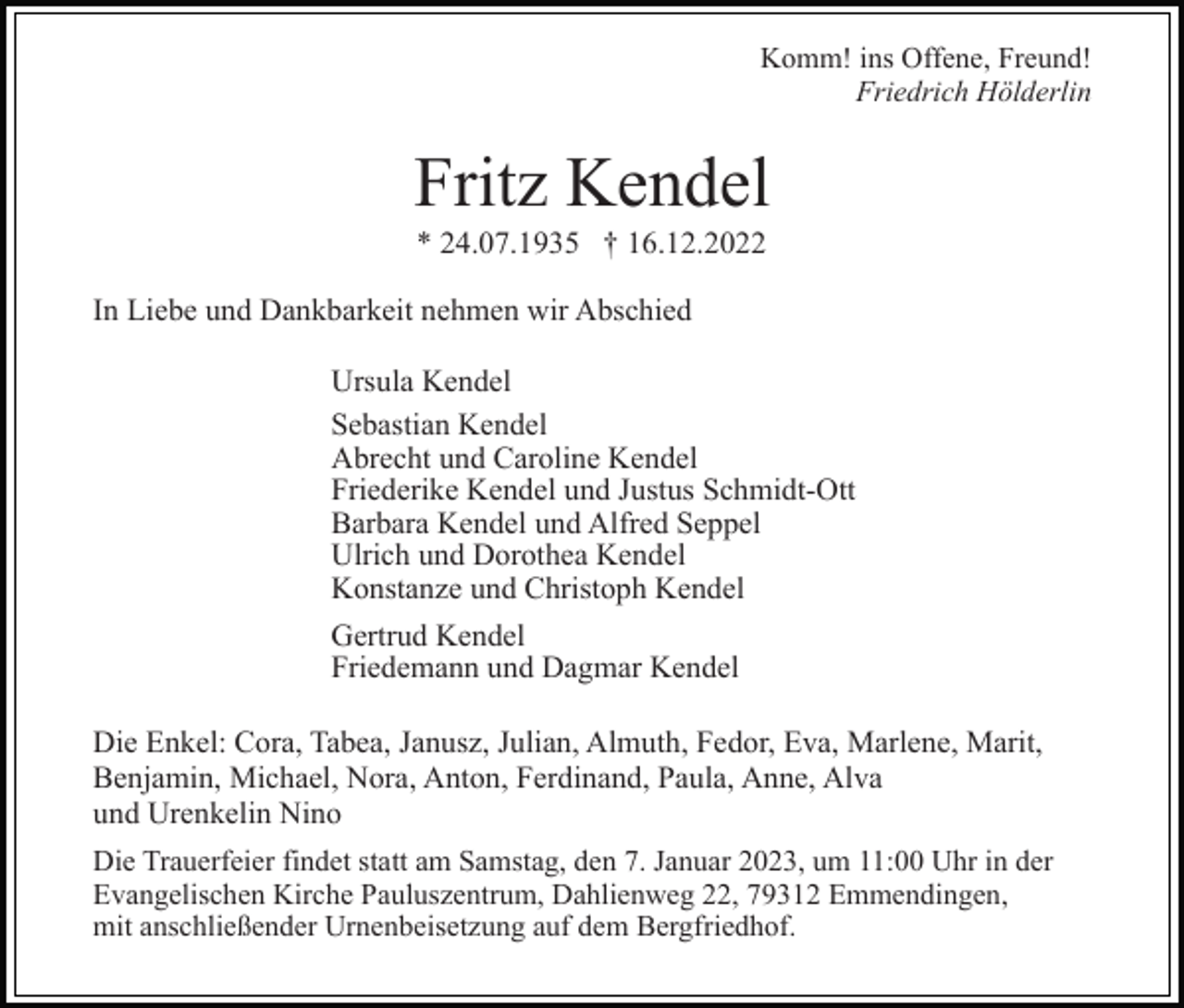 <p>Komm! ins Offene, Freund!<br />Friedrich Hölderlin</p><p>Fritz Kendel<br />* 24.07.1935 † 16.12.2022<br />In Liebe und Dankbarkeit nehmen wir Abschied<br />Ursula Kendel<br />Sebastian Kendel<br />Abrecht und Caroline Kendel<br />Friederike Kendel und Justus Schmidt-Ott<br />Barbara Kendel und Alfred Seppel<br />Ulrich und Dorothea Kendel<br />Konstanze und Christoph Kendel<br />Gertrud Kendel<br />Friedemann und Dagmar Kendel<br />Die Enkel: Cora, Tabea, Janusz, Julian, Almuth, Fedor, Eva, Marlene, Marit,<br />Benjamin, Michael, Nora, Anton, Ferdinand, Paula, Anne, Alva<br />und Urenkelin Nino<br />Die Trauerfeier findet statt am Samstag, den 7. Januar 2023, um 11:00 Uhr in der<br />Evangelischen Kirche Pauluszentrum, Dahlienweg 22, 79312 Emmendingen,<br />mit anschließender Urnenbeisetzung auf dem Bergfriedhof.</p>
