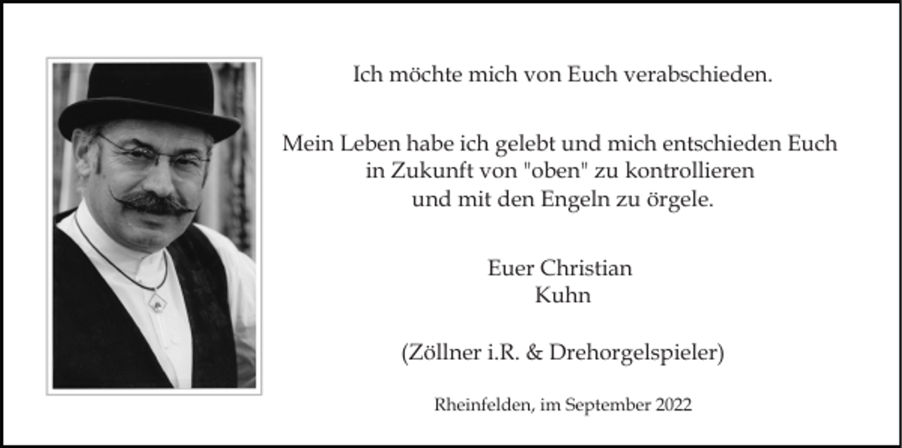 <p>Ich möchte mich von Euch verabschieden.<br />Mein Leben habe ich gelebt und mich entschieden Euch<br />in Zukunft von "oben" zu kontrollieren<br />und mit den Engeln zu örgele.<br />Euer Christian<br />Kuhn<br />(Zöllner i.R. &amp; Drehorgelspieler)<br />Rheinfelden, im September 2022</p>