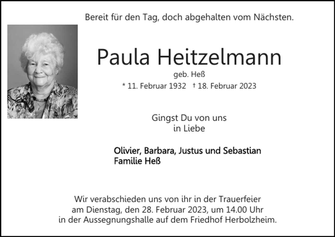<p>Bereit für den Tag, doch abgehalten vom Nächsten.</p><p>Paula Heitzelmann<br />geb. Heß<br />* 11. Februar 1932 † 18. Februar 2023</p><p>Gingst Du von uns<br />in Liebe</p><p>Wir verabschieden uns von ihr in der Trauerfeier<br />am Dienstag, den 28. Februar 2023, um 14.00 Uhr<br />in der Aussegnungshalle auf dem Friedhof Herbolzheim.</p>