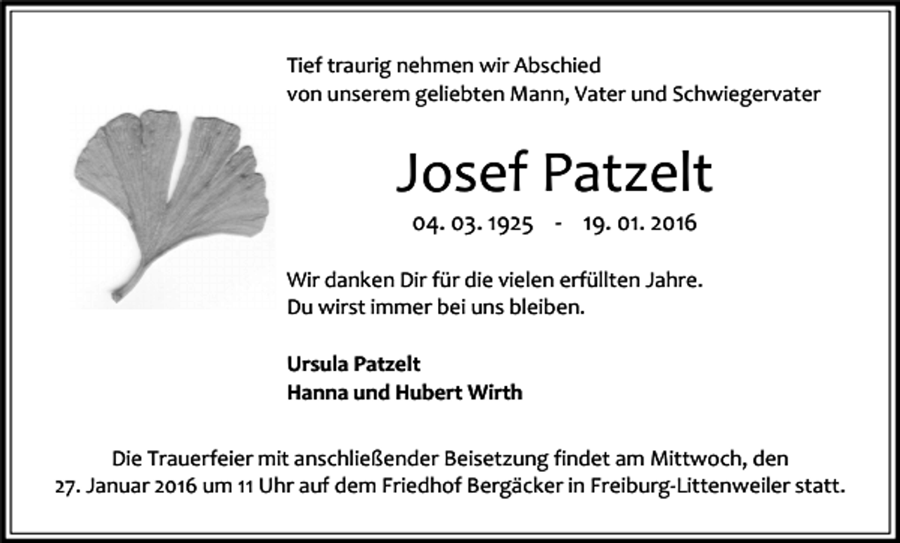 <p>Tief traurig nehmen wir Abschied<br />von unserem geliebten Mann, Vater und Schwiegervater</p><p>Josef Patzelt<br />04. 03. 1925 - 19. 01. 2016</p><p>Wir danken Dir für die vielen erfüllten Jahre.<br />Du wirst immer bei uns bleiben.<br />Ursula Patzelt<br />Hanna und Hubert Wirth<br />Die Trauerfeier mit anschließender Beisetzung findet am Mittwoch, den<br />27. Januar 2016 um 11 Uhr auf dem Friedhof Bergäcker in Freiburg-Littenweiler statt.</p>