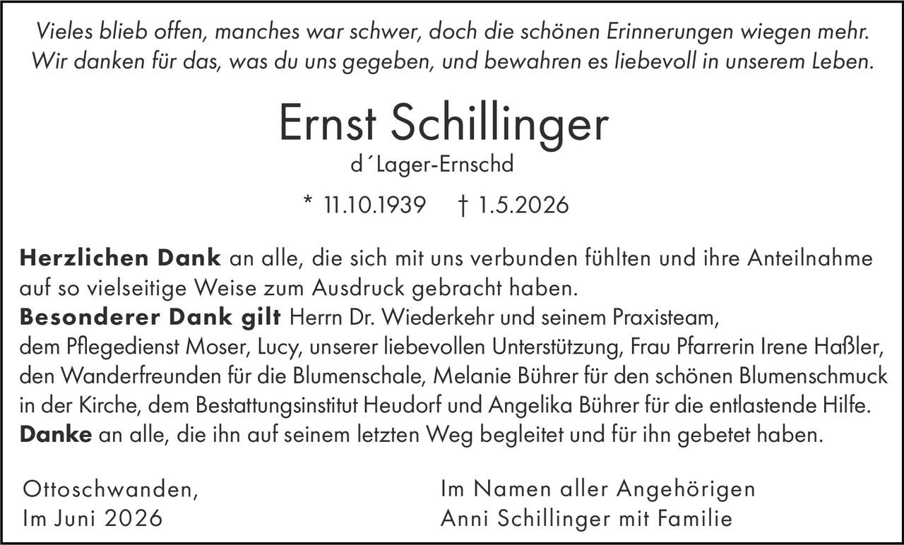 <p><i>Vieles blieb offen, manches war schwer, doch die schönen Erinnerungen wiegen mehr. Wir danken für das, was du uns gegeben, und bewahren es liebevoll in unserem Leben.</i></p><p><strong>Ernst Schillinger</strong><br/>d´Lager-Ernschd<br/>* 11.10.1939 † 1.5.2026</p><p><strong>Herzlichen Dank</strong> an alle, die sich mit uns verbunden fühlten und ihre Anteilnahme auf so vielseitige Weise zum Ausdruck gebracht haben.</p><p><strong>Besonderer Dank gilt</strong> Herrn Dr. Wiederkehr und seinem Praxisteam, dem Pflegedienst Moser, Lucy, unserer liebevollen Unterstützung, Frau Pfarrerin Irene Haßler, den Wanderfreunden für die Blumenschale, Melanie Bührer für den schönen Blumenschmuck in der Kirche, dem Bestattungsinstitut Heudorf und Angelika Bührer für die entlastende Hilfe.</p><p><strong>Danke</strong> an alle, die ihn auf seinem letzten Weg begleitet und für ihn gebetet haben.</p><p>Ottoschwanden,<br/>Im Juni 2026</p><p>Im Namen aller Angehörigen<br/>Anni Schillinger mit Familie</p>