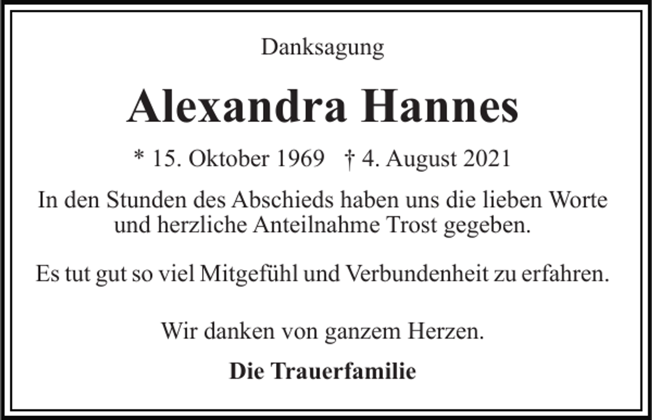 <p>Danksagung</p><p>Alexandra Hannes<br />* 15. Oktober 1969 † 4. August 2021<br />In den Stunden des Abschieds haben uns die lieben Worte<br />und herzliche Anteilnahme Trost gegeben.<br />Es tut gut so viel Mitgefühl und Verbundenheit zu erfahren.<br />Wir danken von ganzem Herzen.<br />Die Trauerfamilie</p>