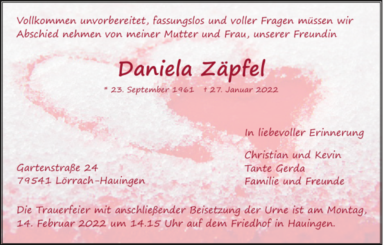 <p>Vollkommen unvorbereitet, fassungslos und voller Fragen müssen wir<br />Abschied nehmen von meiner Mutter und Frau, unserer Freundin</p><p>Daniela Zäpfel</p><p>* 23. September 1961</p><p>† 27. Januar 2022</p><p>In liebevoller Erinnerung<br />Gartenstraße 24<br />79541 Lörrach-Hauingen</p><p>Christian und Kevin<br />Tante Gerda<br />Familie und Freunde</p><p>Die Trauerfeier mit anschließender Beisetzung der Urne ist am Montag,<br />14. Februar 2022 um 14.15 Uhr auf dem Friedhof in Hauingen.</p>