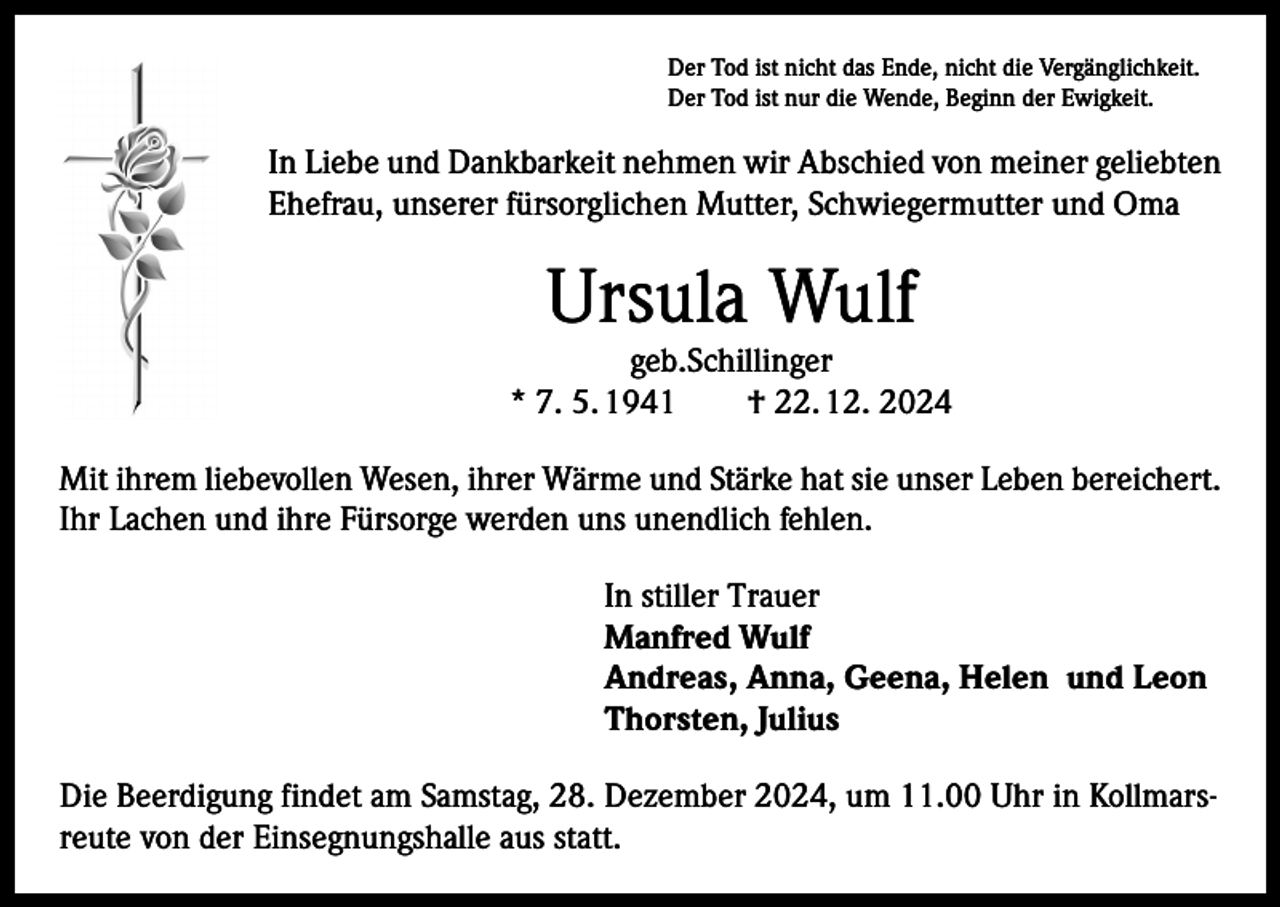 <p>Der Tod ist nicht das Ende, nicht die Vergänglichkeit.<br />Der Tod ist nur die Wende, Beginn der Ewigkeit.</p><p>In Liebe und Dankbarkeit nehmen wir Abschied von meiner geliebten<br />Ehefrau, unserer fürsorglichen Mutter, Schwiegermutter und Oma</p><p>Ursula Wulf</p><p>geb.Schillinger<br />* 7. 5. 1941 † 22. 12. 2024<br />Mit ihrem liebevollen Wesen, ihrer Wärme und Stärke hat sie unser Leben bereichert.<br />Ihr Lachen und ihre Fürsorge werden uns unendlich fehlen.</p><p>In stiller Trauer<br />Manfred Wulf<br />Andreas, Anna, Geena, Helen und Leon<br />Thorsten, Julius</p><p>Die Beerdigung findet am Samstag, 28. Dezember 2024, um 11.00 Uhr in Kollmarsreute von der Einsegnungshalle aus statt.</p>