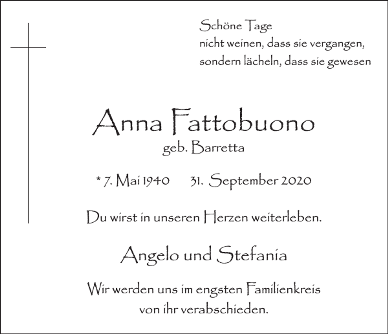 <p>Schöne Tage<br />nicht weinen, dass sie vergangen,<br />sondern lächeln, dass sie gewesen</p><p>Anna Fattobuono<br />geb. Barretta</p><p>* 7. Mai 1940</p><p>31. September 2020</p><p>Du wirst in unseren Herzen weiterleben.</p><p>Angelo und Stefania<br />Wir werden uns im engsten Familienkreis<br />von ihr verabschieden.</p>
