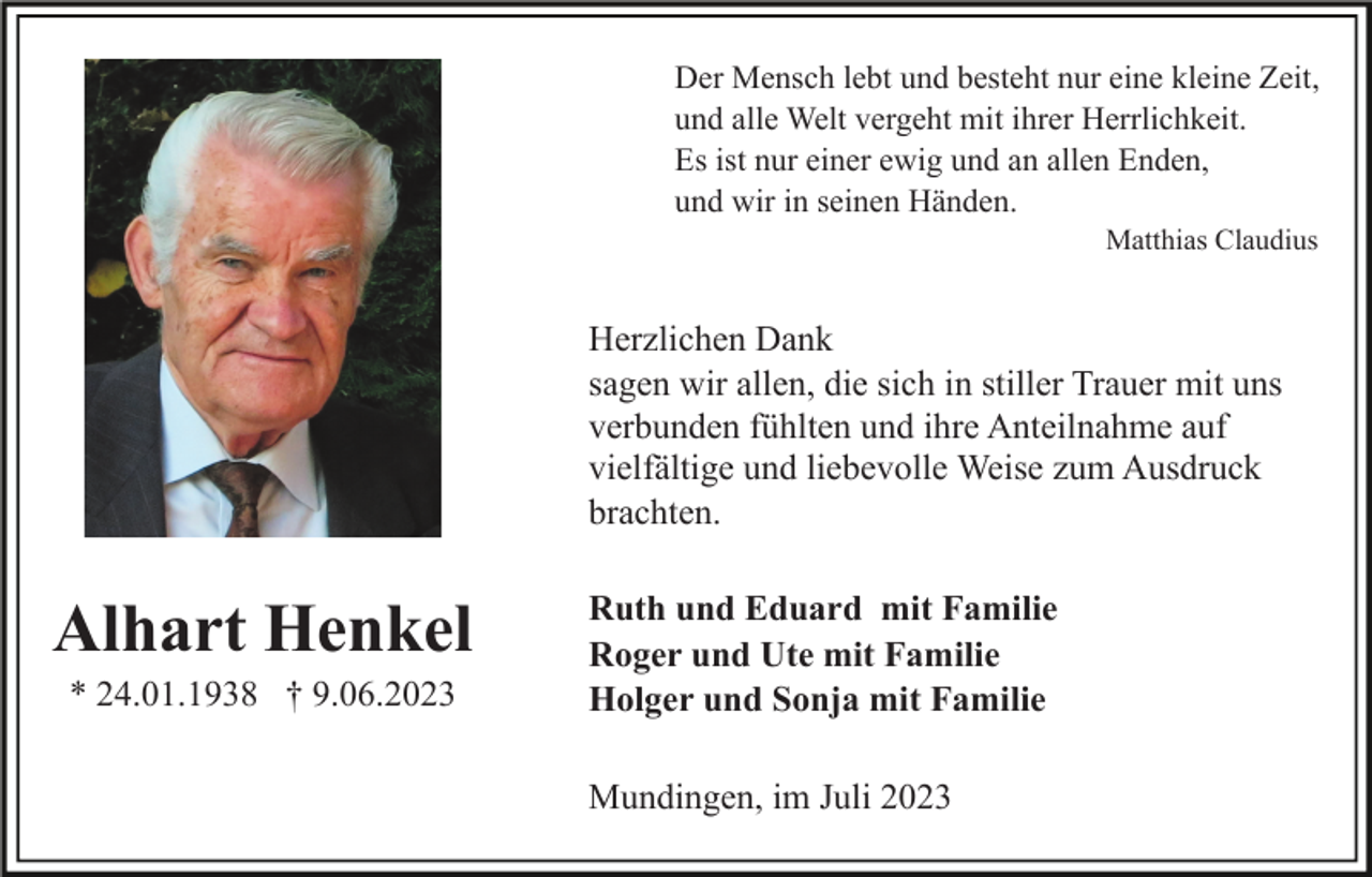 <p>Der Mensch lebt und besteht nur eine kleine Zeit,<br />und alle Welt vergeht mit ihrer Herrlichkeit.<br />Es ist nur einer ewig und an allen Enden,<br />und wir in seinen Händen.<br />Matthias Claudius</p><p>Herzlichen Dank<br />sagen wir allen, die sich in stiller Trauer mit uns<br />verbunden fühlten und ihre Anteilnahme auf<br />vielfältige und liebevolle Weise zum Ausdruck<br />brachten.</p><p>Alhart Henkel<br />* 24.01.1938 † 9.06.2023</p><p>Ruth und Eduard mit Familie<br />Roger und Ute mit Familie<br />Holger und Sonja mit Familie<br />Mundingen, im Juli 2023</p>