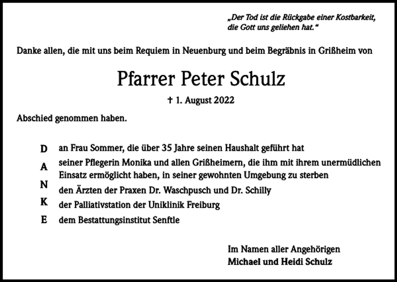 <p>„Der Tod ist die Rückgabe einer Kostbarkeit,<br />die Gott uns geliehen hat.“</p><p>Danke allen, die mit uns beim Requiem in Neuenburg und beim Begräbnis in Grißheim von</p><p>Pfarrer Peter Schulz<br />† 1. August 2022<br />Abschied genommen haben.</p><p>D</p><p>an Frau Sommer, die über 35 Jahre seinen Haushalt geführt hat</p><p>A</p><p>seiner Pflegerin Monika und allen Grißheimern, die ihm mit ihrem unermüdlichen<br />Einsatz ermöglicht haben, in seiner gewohnten Umgebung zu sterben</p><p>N<br />K<br />E</p><p>den Ärzten der Praxen Dr. Waschpusch und Dr. Schilly<br />der Palliativstation der Uniklinik Freiburg<br />dem Bestattungsinstitut Senftle<br />Im Namen aller Angehörigen<br />Michael und Heidi Schulz</p>