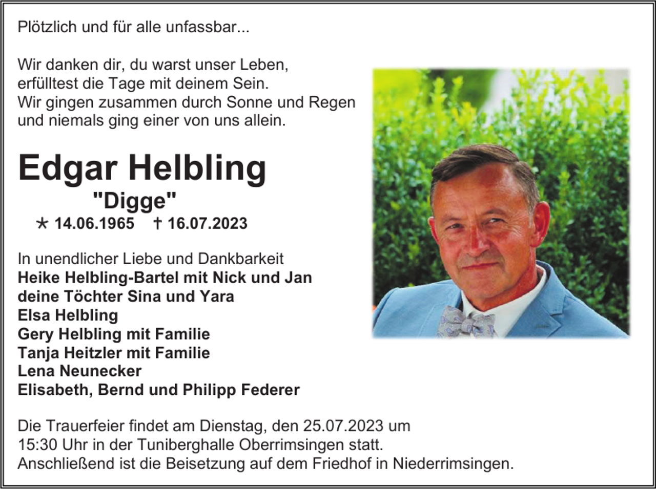 <p>Plötzlich und für alle unfassbar...<br />Wir danken dir, du warst unser Leben,<br />erfülltest die Tage mit deinem Sein.<br />Wir gingen zusammen durch Sonne und Regen<br />und niemals ging einer von uns allein.</p><p>Edgar Helbling<br />"Digge"<br /> 14.06.1965</p><p> 16.07.2023</p><p>In unendlicher Liebe und Dankbarkeit<br />Heike Helbling-Bartel mit Nick und Jan<br />deine Töchter Sina und Yara<br />Elsa Helbling<br />Gery Helbling mit Familie<br />Tanja Heitzler mit Familie<br />Lena Neunecker<br />Elisabeth, Bernd und Philipp Federer<br />Die Trauerfeier findet am Dienstag, den 25.07.2023 um<br />15:30 Uhr in der Tuniberghalle Oberrimsingen statt.<br />Anschließend ist die Beisetzung auf dem Friedhof in Niederrimsingen.</p>