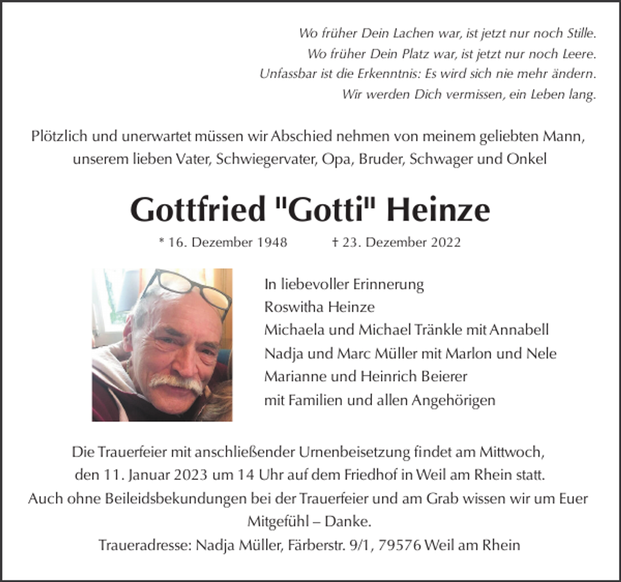 <p>Wo früher Dein Lachen war, ist jetzt nur noch Stille.<br />Wo früher Dein Platz war, ist jetzt nur noch Leere.<br />Unfassbar ist die Erkenntnis: Es wird sich nie mehr ändern.<br />Wir werden Dich vermissen, ein Leben lang.</p><p>Plötzlich und unerwartet müssen wir Abschied nehmen von meinem geliebten Mann,<br />unserem lieben Vater, Schwiegervater, Opa, Bruder, Schwager und Onkel</p><p>Gottfried "Gotti" Heinze<br />* 16. Dezember 1948</p><p>† 23. Dezember 2022</p><p>In liebevoller Erinnerung<br />Roswitha Heinze<br />Michaela und Michael Tränkle mit Annabell<br />Nadja und Marc Müller mit Marlon und Nele<br />Marianne und Heinrich Beierer<br />mit Familien und allen Angehörigen<br />Die Trauerfeier mit anschließender Urnenbeisetzung ﬁndet am Mittwoch,<br />den 11. Januar 2023 um 14 Uhr auf dem Friedhof in Weil am Rhein statt.<br />Auch ohne Beileidsbekundungen bei der Trauerfeier und am Grab wissen wir um Euer<br />Mitgefühl – Danke.<br />Traueradresse: Nadja Müller, Färberstr. 9/1, 79576 Weil am Rhein</p>
