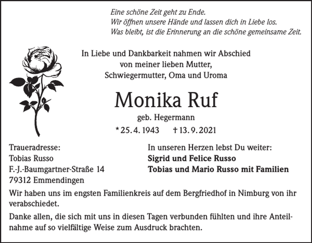 <p>Eine schöne Zeit geht zu Ende.<br />Wir öffnen unsere Hände und lassen dich in Liebe los.<br />Was bleibt, ist die Erinnerung an die schöne gemeinsame Zeit.</p><p>In Liebe und Dankbarkeit nahmen wir Abschied<br />von meiner lieben Mutter,<br />Schwiegermutter, Oma und Uroma</p><p>Monika Ruf<br />geb. Hegermann<br />* 25. 4. 1943<br />† 13. 9. 2021</p><p>Traueradresse:<br />In unseren Herzen lebst Du weiter:<br />Tobias Russo<br />Sigrid und Felice Russo<br />F.-J.-Baumgartner-Straße 14<br />Tobias und Mario Russo mit Familien<br />79312 Emmendingen<br />Wir haben uns im engsten Familienkreis auf dem Bergfriedhof in Nimburg von ihr<br />verabschiedet.<br />Danke allen, die sich mit uns in diesen Tagen verbunden fühlten und ihre Anteilnahme auf so vielfältige Weise zum Ausdruck brachten.</p>