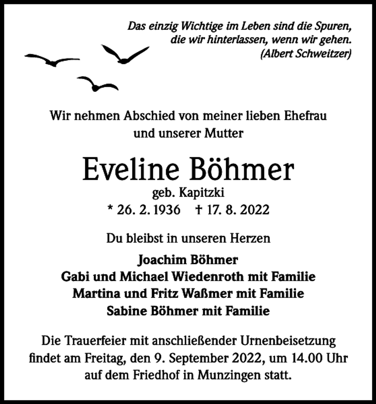 <p>Das einzig Wichtige im Leben sind die Spuren,<br />die wir hinterlassen, wenn wir gehen.<br />(Albert Schweitzer)</p><p>Wir nehmen Abschied von meiner lieben Ehefrau<br />und unserer Mutter</p><p>Eveline Böhmer<br />geb. Kapitzki<br />* 26. 2. 1936 † 17. 8. 2022</p><p>Du bleibst in unseren Herzen<br />Joachim Böhmer<br />Gabi und Michael Wiedenroth mit Familie<br />Martina und Fritz Waßmer mit Familie<br />Sabine Böhmer mit Familie<br />Die Trauerfeier mit anschließender Urnenbeisetzung<br />findet am Freitag, den 9. September 2022, um 14.00 Uhr<br />auf dem Friedhof in Munzingen statt.</p>