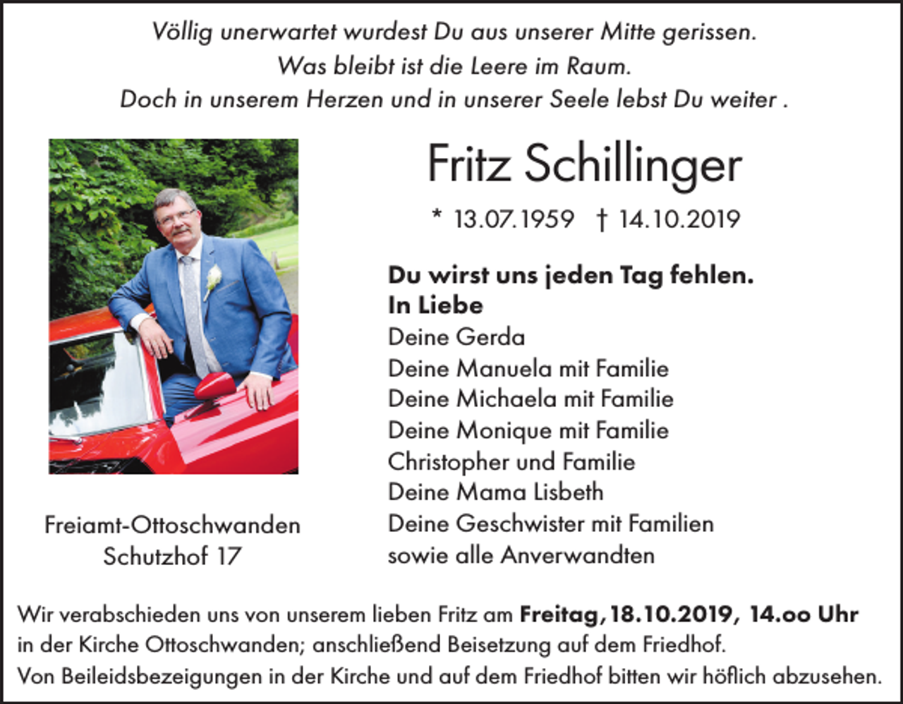 <p>Völlig unerwartet wurdest Du aus unserer Mitte gerissen.<br />Was bleibt ist die Leere im Raum.<br />Doch in unserem Herzen und in unserer Seele lebst Du weiter .</p><p>Fritz Schillinger<br />* 13.07.1959 † 14.10.2019</p><p>Freiamt-Ottoschwanden<br />Schutzhof 17</p><p>Du wirst uns jeden Tag fehlen.<br />In Liebe<br />Deine Gerda<br />Deine Manuela mit Familie<br />Deine Michaela mit Familie<br />Deine Monique mit Familie<br />Christopher und Familie<br />Deine Mama Lisbeth<br />Deine Geschwister mit Familien<br />sowie alle Anverwandten</p><p>Wir verabschieden uns von unserem lieben Fritz am Freitag,18.10.2019, 14.oo Uhr<br />in der Kirche Ottoschwanden; anschließend Beisetzung auf dem Friedhof.<br />Von Beileidsbezeigungen in der Kirche und auf dem Friedhof bitten wir höflich abzusehen.</p>