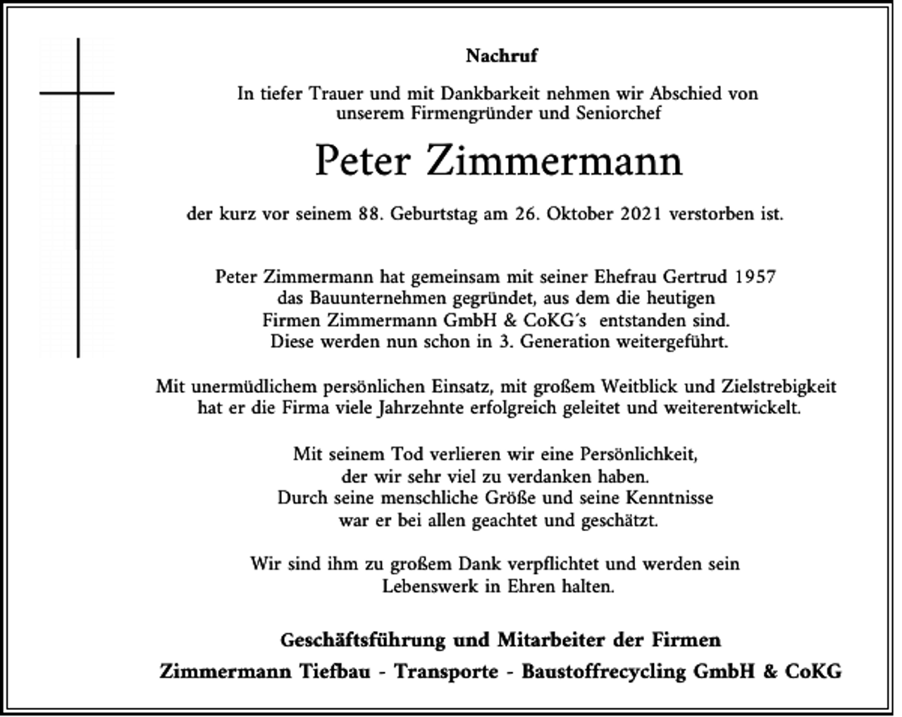 <p>Nachruf<br />In tiefer Trauer und mit Dankbarkeit nehmen wir Abschied von<br />unserem Firmengründer und Seniorchef</p><p>Peter Zimmermann<br />der kurz vor seinem 88. Geburtstag am 26. Oktober 2021 verstorben ist.<br />Peter Zimmermann hat gemeinsam mit seiner Ehefrau Gertrud 1957<br />das Bauunternehmen gegründet, aus dem die heutigen<br />Firmen Zimmermann GmbH &amp; CoKG´s entstanden sind.<br />Diese werden nun schon in 3. Generation weitergeführt.<br />Mit unermüdlichem persönlichen Einsatz, mit großem Weitblick und Zielstrebigkeit<br />hat er die Firma viele Jahrzehnte erfolgreich geleitet und weiterentwickelt.<br />Mit seinem Tod verlieren wir eine Persönlichkeit,<br />der wir sehr viel zu verdanken haben.<br />Durch seine menschliche Größe und seine Kenntnisse<br />war er bei allen geachtet und geschätzt.<br />Wir sind ihm zu großem Dank verpflichtet und werden sein<br />Lebenswerk in Ehren halten.<br />Geschäftsführung und Mitarbeiter der Firmen</p><p>Zimmermann Tiefbau - Transporte - Baustoffrecycling GmbH &amp; CoKG</p>