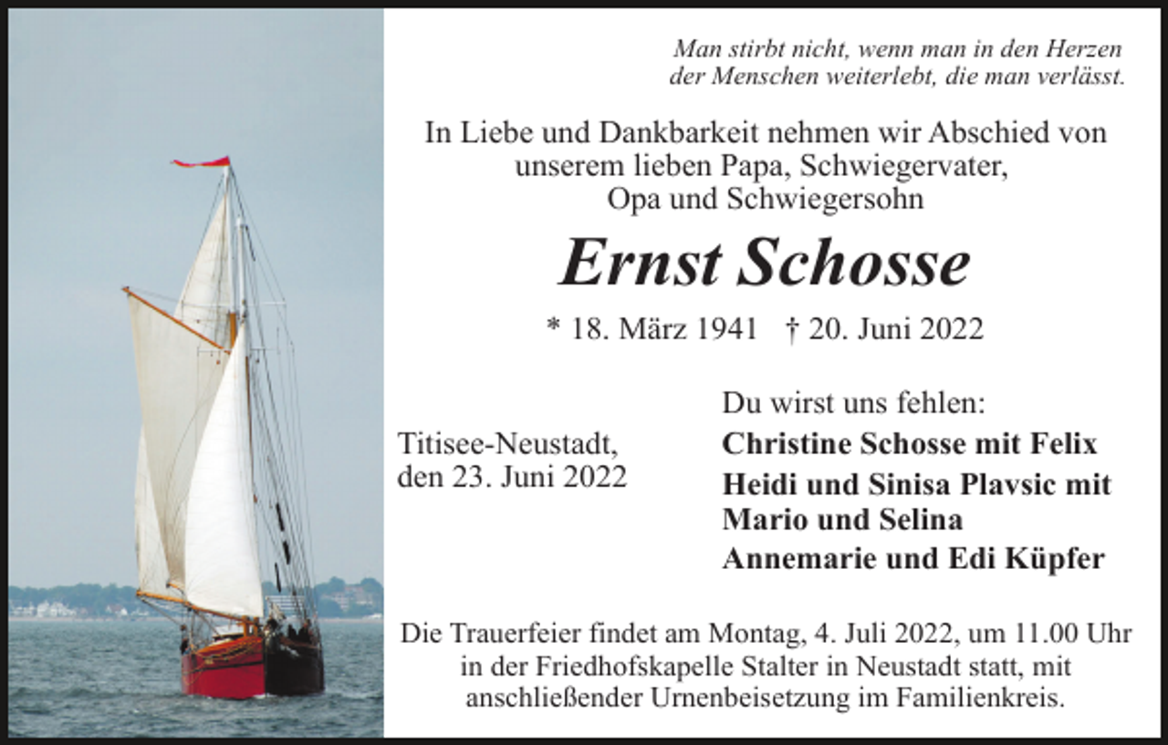 <p>Man stirbt nicht, wenn man in den Herzen<br />der Menschen weiterlebt, die man verlässt.</p>
<p>In Liebe und Dankbarkeit nehmen wir Abschied von<br />unserem lieben Papa, Schwiegervater,<br />Opa und Schwiegersohn</p>
<p>Ernst Schosse<br />* 18. März 1941 † 20. Juni 2022</p>
<p>Titisee-Neustadt,<br />den 23. Juni 2022</p>
<p>Du wirst uns fehlen:<br />Christine Schosse mit Felix<br />Heidi und Sinisa Plavsic mit<br />Mario und Selina<br />Annemarie und Edi Küpfer</p>
<p>Die Trauerfeier findet am Montag, 4. Juli 2022, um 11.00 Uhr<br />in der Friedhofskapelle Stalter in Neustadt statt, mit<br />anschließender Urnenbeisetzung im Familienkreis.</p>