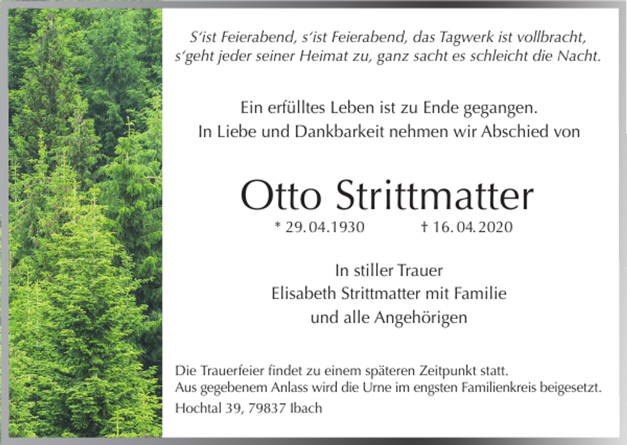 <p>S‘ist Feierabend, s‘ist Feierabend, das Tagwerk ist vollbracht,<br />s‘geht jeder seiner Heimat zu, ganz sacht es schleicht die Nacht.</p><p>Ein erfülltes Leben ist zu Ende gegangen.<br />In Liebe und Dankbarkeit nehmen wir Abschied von</p><p>Otto Strittmatter<br />* 29. 04.1930</p><p>† 16. 04. 2020</p><p>In stiller Trauer<br />Elisabeth Strittmatter mit Familie<br />und alle Angehörigen<br />Die Trauerfeier findet zu einem späteren Zeitpunkt statt.<br />Aus gegebenem Anlass wird die Urne im engsten Familienkreis beigesetzt.<br />Hochtal 39, 79837 Ibach</p>