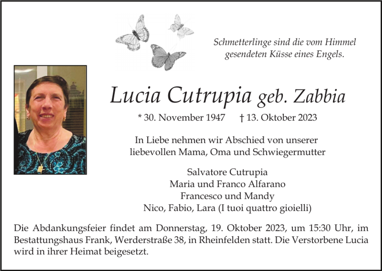 <p>Schmetterlinge sind die vom Himmel<br />gesendeten Küsse eines Engels.</p><p>Lucia Cutrupia geb. Zabbia<br />* 30. November 1947</p><p>† 13. Oktober 2023</p><p>In Liebe nehmen wir Abschied von unserer<br />liebevollen Mama, Oma und Schwiegermutter<br />Salvatore Cutrupia<br />Maria und Franco Alfarano<br />Francesco und Mandy<br />Nico, Fabio, Lara (I tuoi quattro gioielli)<br />Die Abdankungsfeier findet am Donnerstag, 19. Oktober 2023, um 15:30 Uhr, im<br />Bestattungshaus Frank, Werderstraße 38, in Rheinfelden statt. Die Verstorbene Lucia<br />wird in ihrer Heimat beigesetzt.</p>