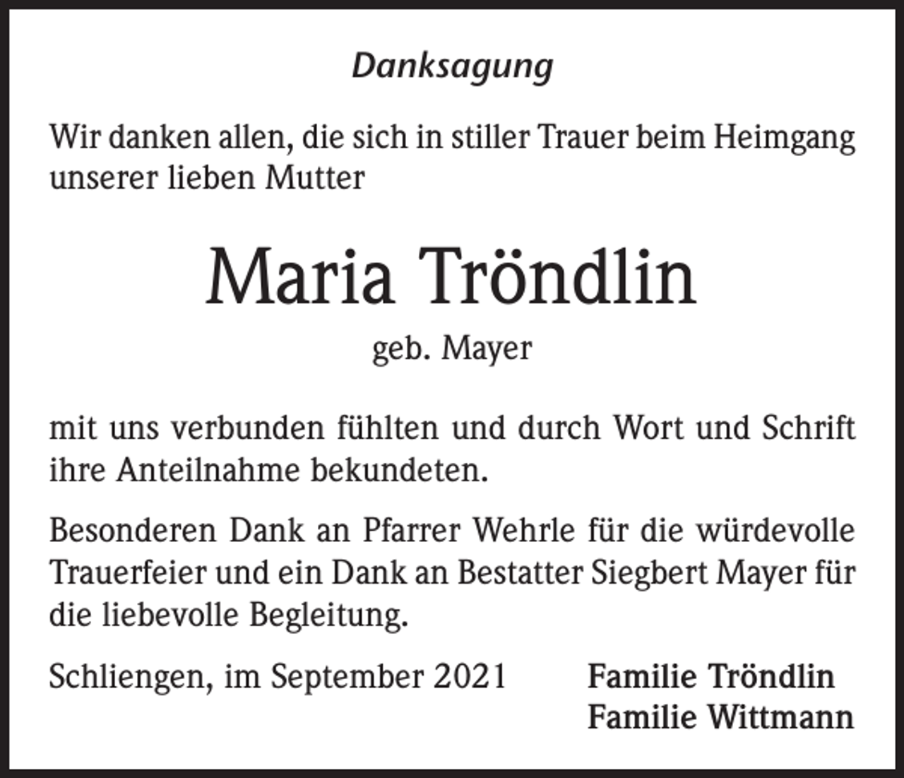 <p>Danksagung<br />Wir danken allen, die sich in stiller Trauer beim Heimgang<br />unserer lieben Mutter</p><p>Maria Tröndlin<br />geb. Mayer<br />mit uns verbunden fühlten und durch Wort und Schrift<br />ihre Anteilnahme bekundeten.<br />Besonderen Dank an Pfarrer Wehrle für die würdevolle<br />Trauerfeier und ein Dank an Bestatter Siegbert Mayer für<br />die liebevolle Begleitung.<br />Schliengen, im September 2021</p><p>Familie Tröndlin<br />Familie Wittmann</p>