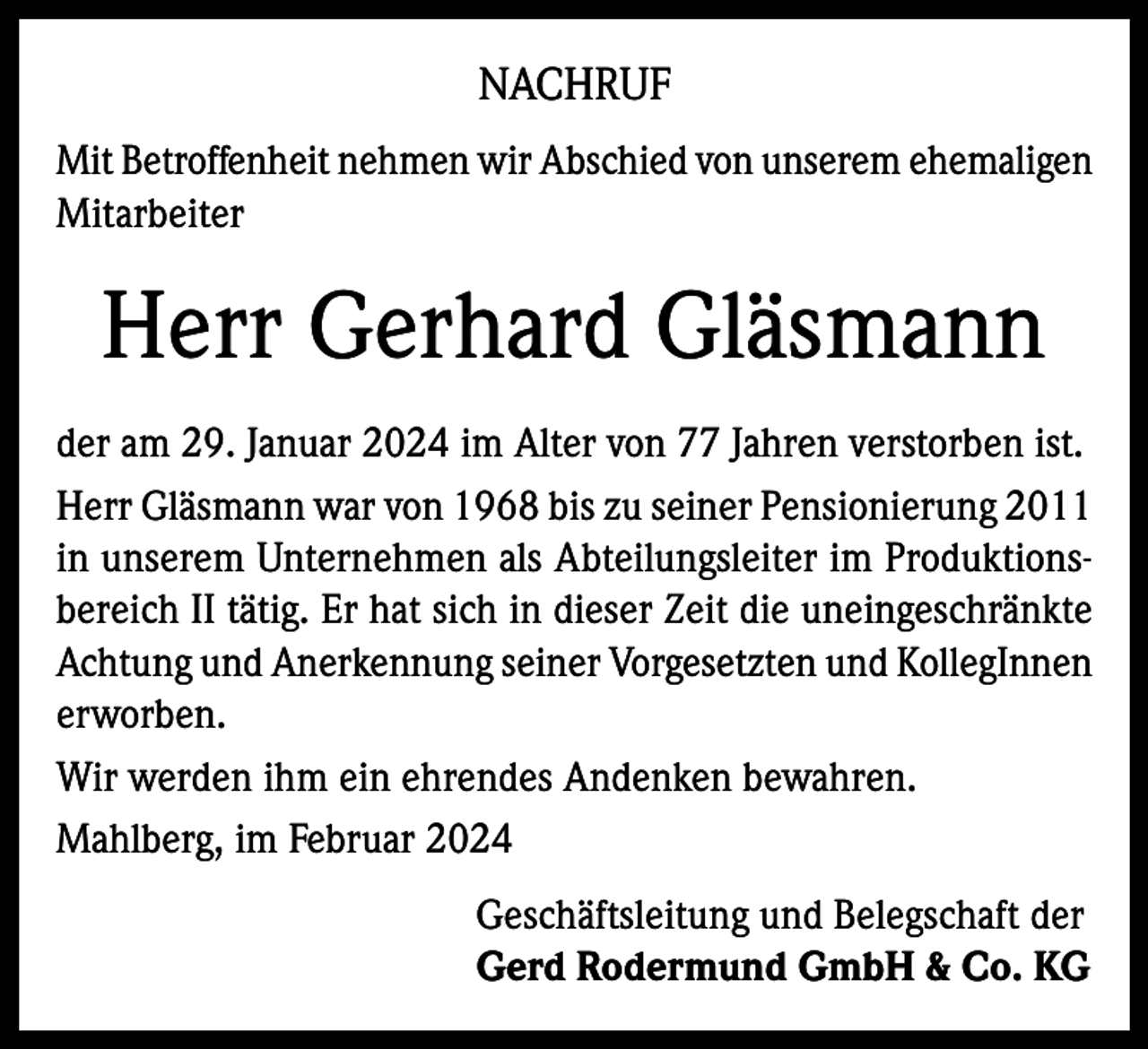 <p>NACHRUF<br />Mit Betroffenheit nehmen wir Abschied von unserem ehemaligen<br />Mitarbeiter</p><p>Herr Gerhard Gläsmann<br />der am 29. Januar 2024 im Alter von 77 Jahren verstorben ist.<br />Herr Gläsmann war von 1968 bis zu seiner Pensionierung 2011<br />in unserem Unternehmen als Abteilungsleiter im Produktionsbereich II tätig. Er hat sich in dieser Zeit die uneingeschränkte<br />Achtung und Anerkennung seiner Vorgesetzten und KollegInnen<br />erworben.<br />Wir werden ihm ein ehrendes Andenken bewahren.<br />Mahlberg, im Februar 2024<br />Geschäftsleitung und Belegschaft der<br />Gerd Rodermund GmbH &amp; Co. KG</p>