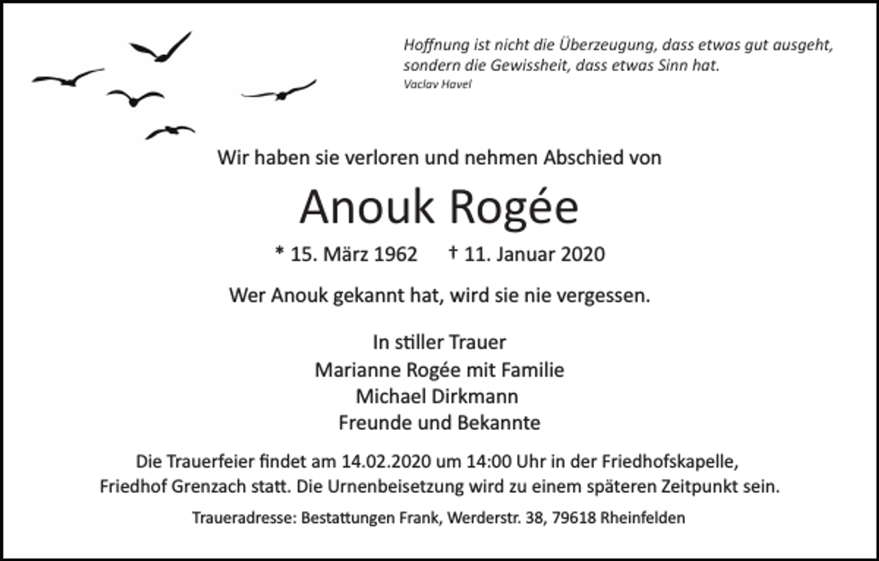 <p>Hoﬀnung ist nicht die Überzeugung, dass etwas gut ausgeht,<br />sondern die Gewissheit, dass etwas Sinn hat.<br />Vaclav Havel</p><p>Wir haben sie verloren und nehmen Abschied von</p><p>Anouk Rogée<br />* 15. März 1962</p><p>† 11. Januar 2020</p><p>Wer Anouk gekannt hat, wird sie nie vergessen.<br />In s�ller Trauer<br />Marianne Rogée mit Familie<br />Michael Dirkmann<br />Freunde und Bekannte<br />Die Trauerfeier ﬁndet am 14.02.2020 um 14:00 Uhr in der Friedhofskapelle,<br />Friedhof Grenzach sta�. Die Urnenbeisetzung wird zu einem späteren Zeitpunkt sein.<br />Traueradresse: Besta�ungen Frank, Werderstr. 38, 79618 Rheinfelden</p>