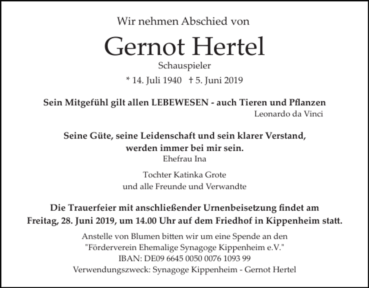 <p>Wir nehmen Abschied von</p><p>Gernot Hertel<br />Schauspieler</p><p>* 14. Juli 1940 † 5. Juni 2019<br />Sein Mitgefühl gilt allen LEBEWESEN ­ auch Tieren und Pﬂanzen<br />Leonardo da Vinci</p><p>Seine Güte, seine Leidenschaft und sein klarer Verstand,<br />werden immer bei mir sein.<br />Ehefrau Ina<br />Tochter Katinka Grote<br />und alle Freunde und Verwandte</p><p>Die Trauerfeier mit anschließender Urnenbeise�ung ﬁndet am<br />Freitag, 28. Juni 2019, um 14.00 Uhr auf dem Friedhof in Kippenheim sta�.<br />Anstelle von Blumen bi�en wir um eine Spende an den<br />"Förderverein Ehemalige Synagoge Kippenheim e.V."<br />IBAN: DE09 6645 005076 1093 99<br />Verwendungszweck: Synagoge Kippenheim ­ Gernot Hertel</p>