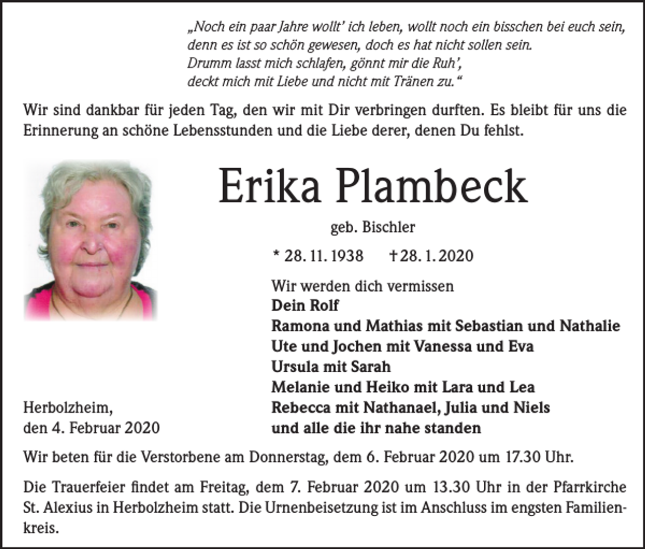 <p>„Noch ein paar Jahre wollt’ ich leben, wollt noch ein bisschen bei euch sein,<br />denn es ist so schön gewesen, doch es hat nicht sollen sein.<br />Drumm lasst mich schlafen, gönnt mir die Ruh’,<br />deckt mich mit Liebe und nicht mit Tränen zu.“</p><p>Wir sind dankbar für jeden Tag, den wir mit Dir verbringen durften. Es bleibt für uns die<br />Erinnerung an schöne Lebensstunden und die Liebe derer, denen Du fehlst.</p><p>Erika Plambeck<br />geb. Bischler<br />* 28. 11. 1938</p><p>Herbolzheim,<br />den 4. Februar 2020</p><p>† 28. 1. 2020</p><p>Wir werden dich vermissen<br />Dein Rolf<br />Ramona und Mathias mit Sebastian und Nathalie<br />Ute und Jochen mit Vanessa und Eva<br />Ursula mit Sarah<br />Melanie und Heiko mit Lara und Lea<br />Rebecca mit Nathanael, Julia und Niels<br />und alle die ihr nahe standen</p><p>Wir beten für die Verstorbene am Donnerstag, dem 6. Februar 2020 um 17.30 Uhr.<br />Die Trauerfeier findet am Freitag, dem 7. Februar 2020 um 13.30 Uhr in der Pfarrkirche<br />St. Alexius in Herbolzheim statt. Die Urnenbeisetzung ist im Anschluss im engsten Familienkreis.</p>