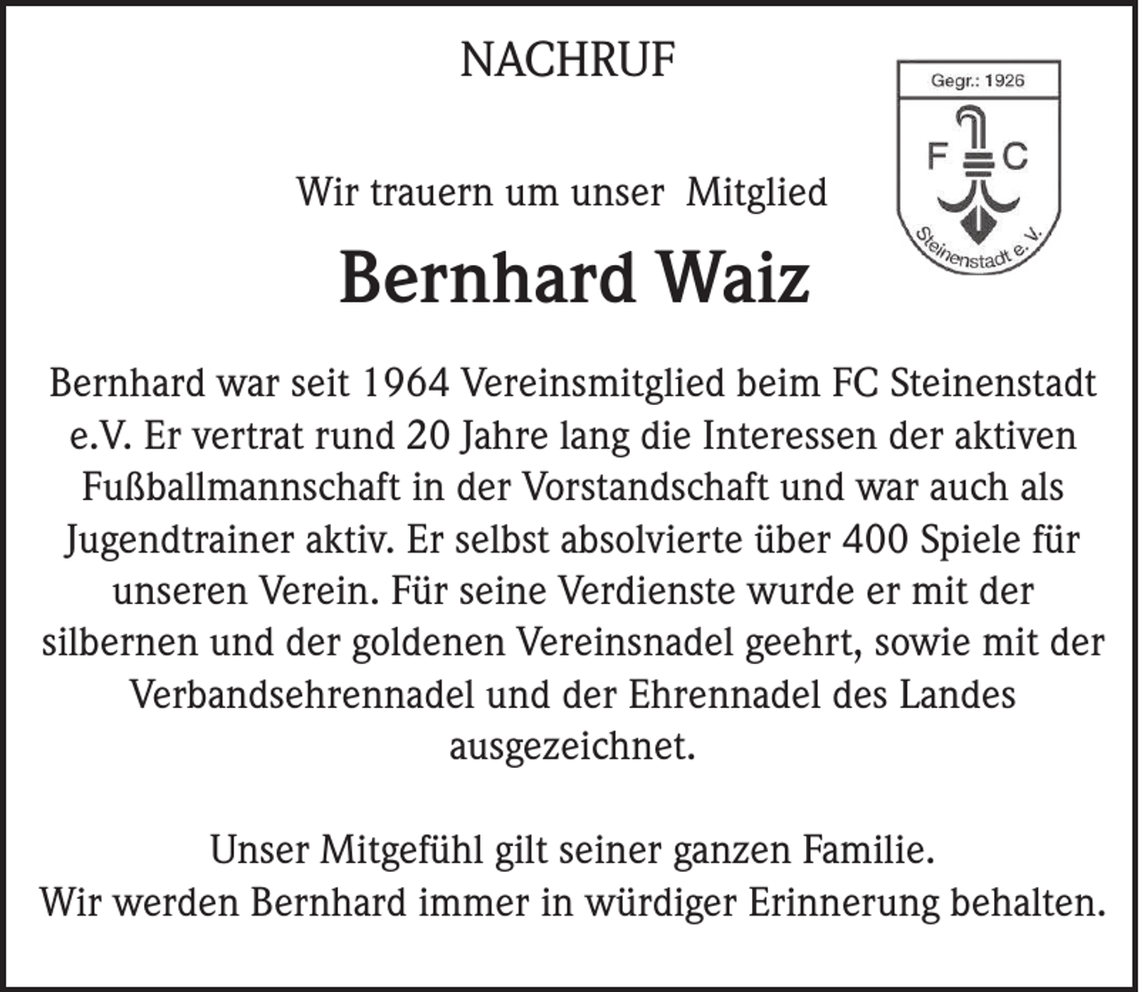 <p>NACHRUF<br />Wir trauern um unser Mitglied</p><p>Bernhard Waiz<br />Bernhard war seit 1964 Vereinsmitglied beim FC Steinenstadt<br />e.V. Er vertrat rund 20 Jahre lang die Interessen der aktiven<br />Fußballmannschaft in der Vorstandschaft und war auch als<br />Jugendtrainer aktiv. Er selbst absolvierte über 400 Spiele für<br />unseren Verein. Für seine Verdienste wurde er mit der<br />silbernen und der goldenen Vereinsnadel geehrt, sowie mit der<br />Verbandsehrennadel und der Ehrennadel des Landes<br />ausgezeichnet.<br />Unser Mitgefühl gilt seiner ganzen Familie.<br />Wir werden Bernhard immer in würdiger Erinnerung behalten.</p>