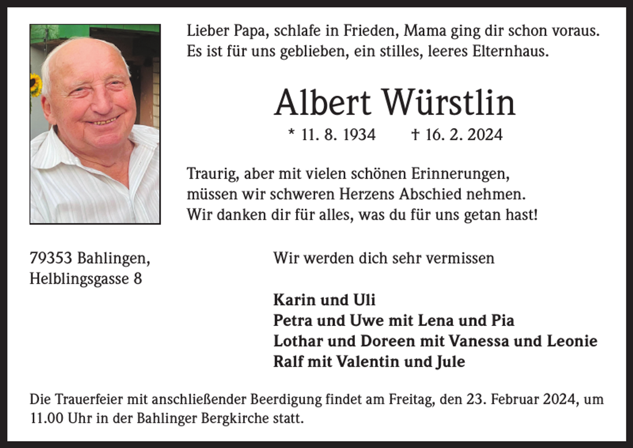 <p>Lieber Papa, schlafe in Frieden, Mama ging dir schon voraus.<br />Es ist für uns geblieben, ein stilles, leeres Elternhaus.</p><p>Albert Würstlin<br />* 11. 8. 1934 † 16. 2. 2024<br />Traurig, aber mit vielen schönen Erinnerungen,<br />müssen wir schweren Herzens Abschied nehmen.<br />Wir danken dir für alles, was du für uns getan hast!<br />79353 Bahlingen,<br />Wir werden dich sehr vermissen<br />Helblingsgasse 8<br />Karin und Uli<br />Petra und Uwe mit Lena und Pia<br />Lothar und Doreen mit Vanessa und Leonie<br />Ralf mit Valentin und Jule<br />Die Trauerfeier mit anschließender Beerdigung findet am Freitag, den 23. Februar 2024, um<br />11.00 Uhr in der Bahlinger Bergkirche statt.</p>