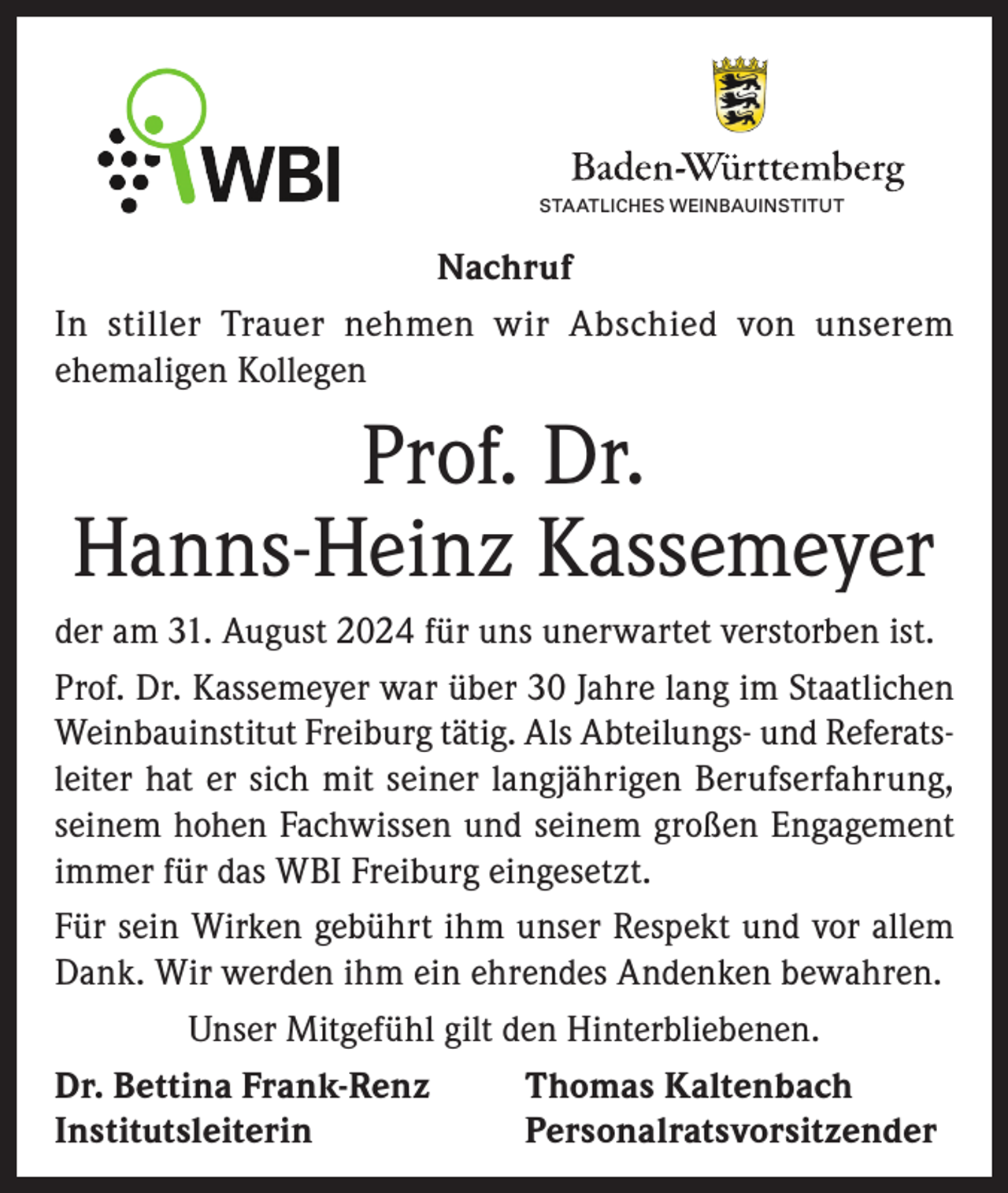 <p>STAATLICHES WEINBAUINSTITUT<br />STAATLICHES WEINBAUINSTITUT FREIBURG</p><p>Nachruf<br />In stiller Trauer nehmen wir Abschied von unserem<br />ehemaligen Kollegen</p><p>Prof. Dr.<br />Hanns-Heinz Kassemeyer<br />der am 31. August 2024 für uns unerwartet verstorben ist.<br />Prof. Dr. Kassemeyer war über 30 Jahre lang im Staatlichen<br />Weinbauinstitut Freiburg tätig. Als Abteilungs- und Referatsleiter hat er sich mit seiner langjährigen Berufserfahrung,<br />seinem hohen Fachwissen und seinem großen Engagement<br />immer für das WBI Freiburg eingesetzt.<br />Für sein Wirken gebührt ihm unser Respekt und vor allem<br />Dank. Wir werden ihm ein ehrendes Andenken bewahren.<br />Unser Mitgefühl gilt den Hinterbliebenen.<br />Dr. Bettina Frank-Renz<br />Thomas Kaltenbach<br />Institutsleiterin Personalratsvorsitzender</p>