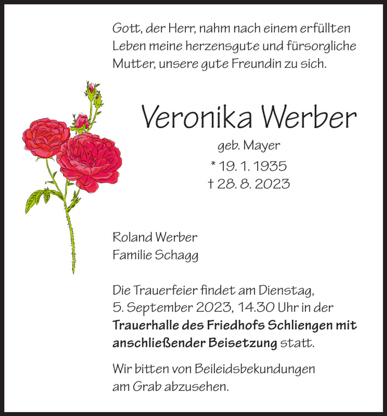 <p>Gott, der Herr, nahm nach einem erfüllten<br />Leben meine herzensgute und fürsorgliche<br />Mutter, unsere gute Freundin zu sich.</p><p>Veronika Werber<br />geb. Mayer<br />* 19. 1. 1935<br />† 28. 8. 2023</p><p>Roland Werber<br />Familie Schagg<br />Die Trauerfeier findet am Dienstag,<br />5. September 2023, 14.30 Uhr in der<br />Trauerhalle des Friedhofs Schliengen mit<br />anschließender Beisetzung statt.<br />Wir bitten von Beileidsbekundungen<br />am Grab abzusehen.</p>
