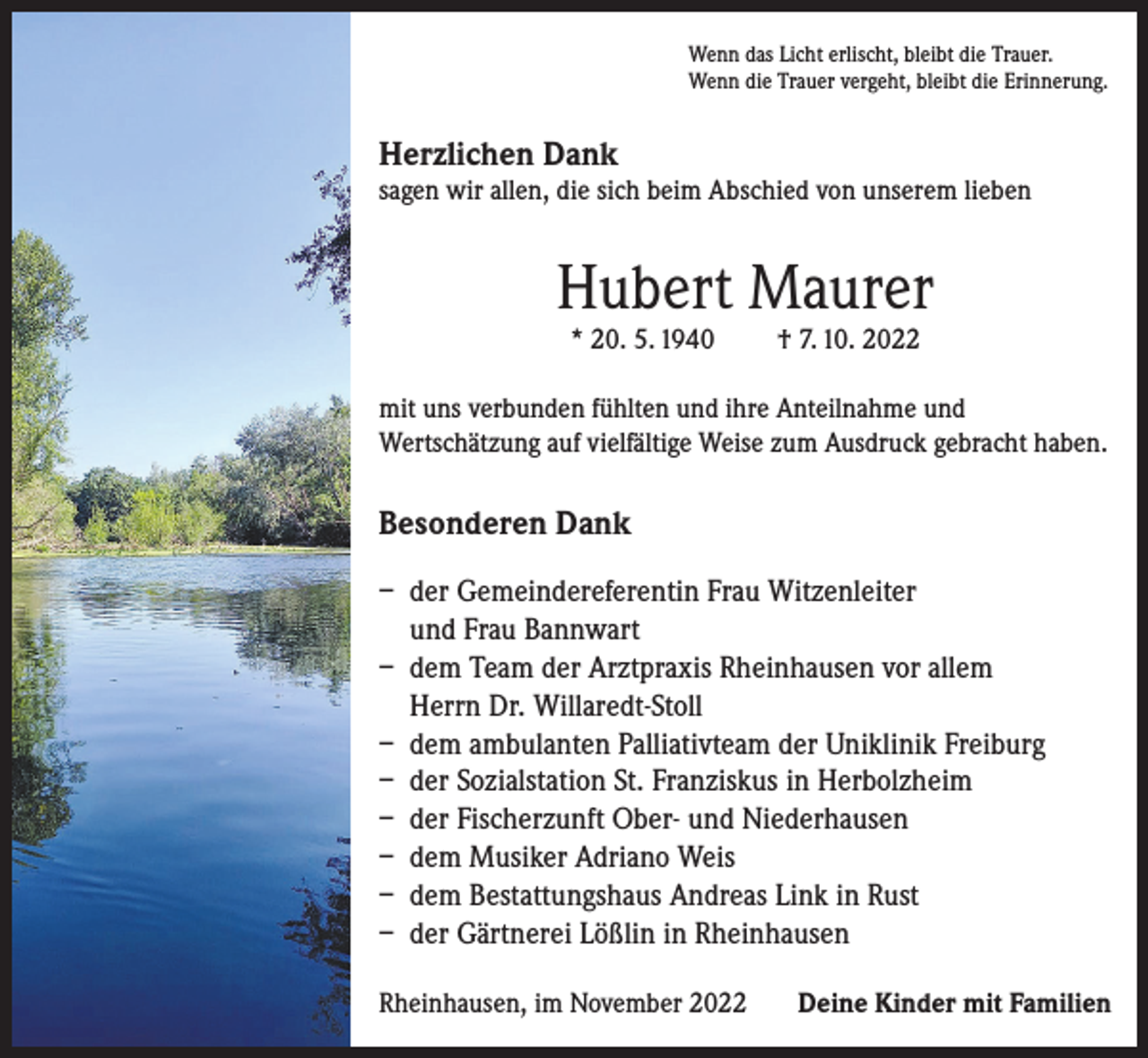 <p>Wenn das Licht erlischt, bleibt die Trauer.<br />Wenn die Trauer vergeht, bleibt die Erinnerung.</p><p>Herzlichen Dank</p><p>sagen wir allen, die sich beim Abschied von unserem lieben</p><p>Hubert Maurer<br />* 20. 5. 1940</p><p>† 7. 10. 2022</p><p>mit uns verbunden fühlten und ihre Anteilnahme und<br />Wertschätzung auf vielfältige Weise zum Ausdruck gebracht haben.</p><p>Besonderen Dank<br />– der Gemeindereferentin Frau Witzenleiter<br />und Frau Bannwart<br />– dem Team der Arztpraxis Rheinhausen vor allem<br />Herrn Dr. Willaredt-Stoll<br />– dem ambulanten Palliativteam der Uniklinik Freiburg<br />– der Sozialstation St. Franziskus in Herbolzheim<br />– der Fischerzunft Ober- und Niederhausen<br />– dem Musiker Adriano Weis<br />– dem Bestattungshaus Andreas Link in Rust<br />– der Gärtnerei Lößlin in Rheinhausen<br />Rheinhausen, im November 2022</p><p>Deine Kinder mit Familien</p>