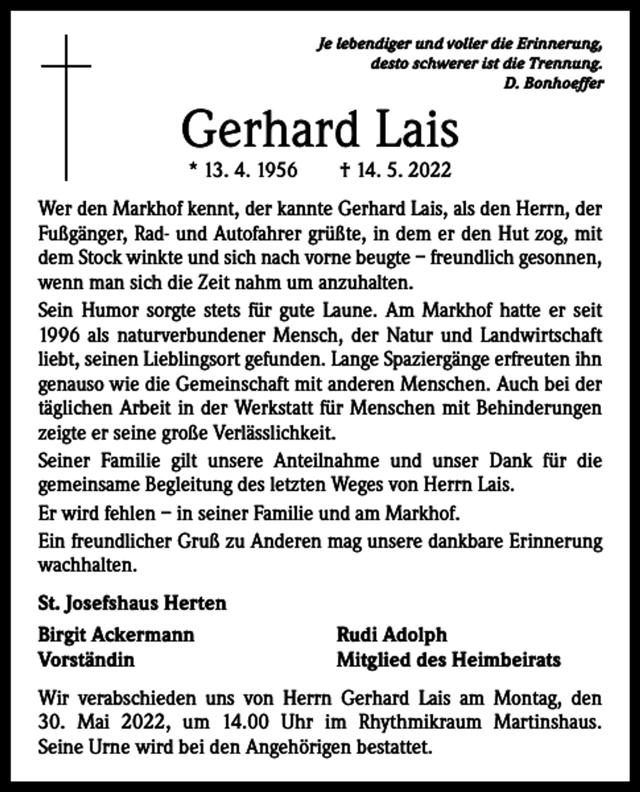 <p>Je lebendiger und voller die Erinnerung,<br />desto schwerer ist die Trennung.<br />D. Bonhoeffer</p><p>Gerhard Lais<br />* 13. 4. 1956 † 14. 5. 2022</p><p>Wer den Markhof kennt, der kannte Gerhard Lais, als den Herrn, der<br />Fußgänger, Rad- und Autofahrer grüßte, in dem er den Hut zog, mit<br />dem Stock winkte und sich nach vorne beugte – freundlich gesonnen,<br />wenn man sich die Zeit nahm um anzuhalten.<br />Sein Humor sorgte stets für gute Laune. Am Markhof hatte er seit<br />1996 als naturverbundener Mensch, der Natur und Landwirtschaft<br />liebt, seinen Lieblingsort gefunden. Lange Spaziergänge erfreuten ihn<br />genauso wie die Gemeinschaft mit anderen Menschen. Auch bei der<br />täglichen Arbeit in der Werkstatt für Menschen mit Behinderungen<br />zeigte er seine große Verlässlichkeit.<br />Seiner Familie gilt unsere Anteilnahme und unser Dank für die<br />­gemeinsame Begleitung des letzten Weges von Herrn Lais.<br />Er wird fehlen – in seiner Familie und am Markhof.<br />Ein freundlicher Gruß zu Anderen mag unsere dankbare Erinnerung<br />wachhalten.<br />St. Josefshaus Herten<br />Birgit Ackermann<br />Vorständin</p><p>Rudi Adolph<br />Mitglied des Heimbeirats</p><p>Wir verabschieden uns von Herrn Gerhard Lais am Montag, den<br />30. Mai 2022, um 14.00 Uhr im Rhythmikraum Martinshaus.<br />Seine Urne wird bei den Angehörigen bestattet.</p>