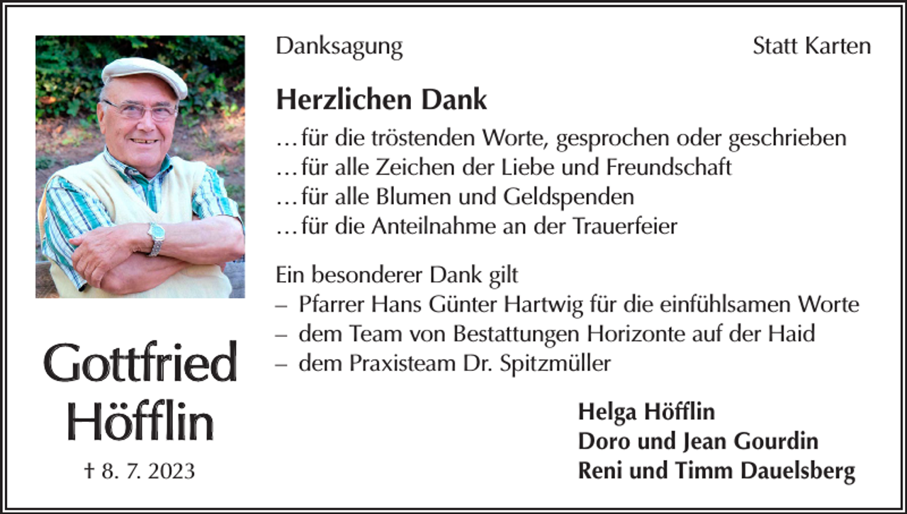 <p>Danksagung</p><p>Statt Karten</p><p>Herzlichen Dank<br />… für die tröstenden Worte, gesprochen oder geschrieben<br />… für alle Zeichen der Liebe und Freundschaft<br />… für alle Blumen und Geldspenden<br />… für die Anteilnahme an der Trauerfeier</p><p>Gottfried<br />Höfflin<br />† 8. 7. 2023</p><p>Ein besonderer Dank gilt<br />– Pfarrer Hans Günter Hartwig für die einfühlsamen Worte<br />– dem Team von Bestattungen Horizonte auf der Haid<br />– dem Praxisteam Dr. Spitzmüller<br />Helga Höfflin<br />Doro und Jean Gourdin<br />Reni und Timm Dauelsberg</p>