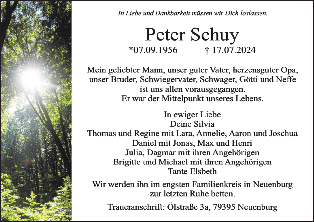 <p>In Liebe und Dankbarkeit müssen wir Dich loslassen.</p><p>Peter Schuy</p><p>*07.09.1956</p><p>† 17.07.2024</p><p>Mein geliebter Mann, unser guter Vater, herzensguter Opa,<br />unser Bruder, Schwiegervater, Schwager, Götti und Neffe<br />ist uns allen vorausgegangen.<br />Er war der Mittelpunkt unseres Lebens.</p><p>In ewiger Liebe<br />Deine Silvia<br />Thomas und Regine mit Lara, Annelie, Aaron und Joschua<br />Daniel mit Jonas, Max und Henri<br />Julia, Dagmar mit ihren Angehörigen<br />Brigitte und Michael mit ihren Angehörigen<br />Tante Elsbeth<br />Wir werden ihn im engsten Familienkreis in Neuenburg<br />zur letzten Ruhe betten.<br />Traueranschrift: Ölstraße 3a, 79395 Neuenburg</p>