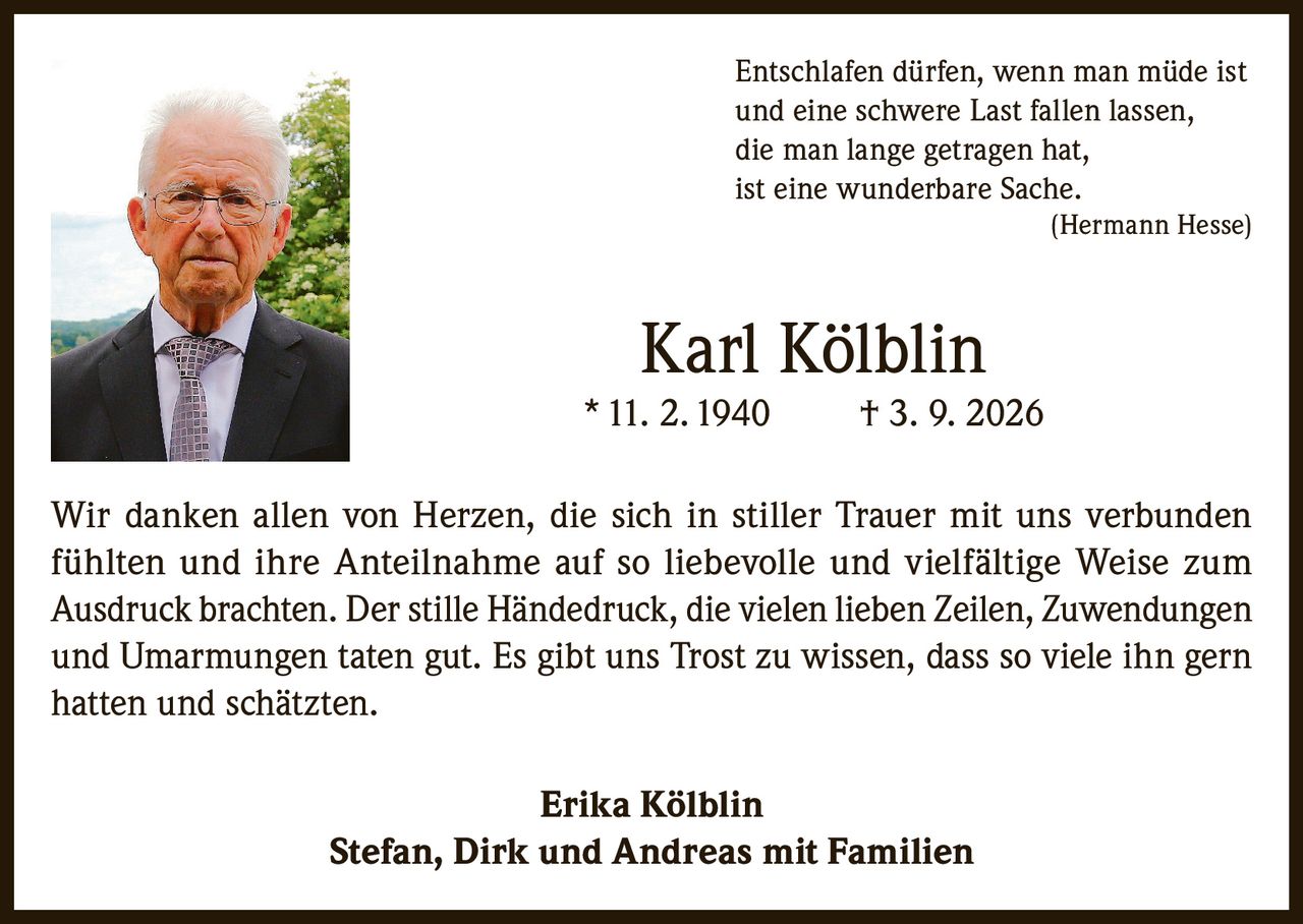 <p><i>Entschlafen dürfen, wenn man müde ist<br>und eine schwere Last fallen lassen,<br>die man lange getragen hat,<br>ist eine wunderbare Sache.<br>(Hermann Hesse)</i></p><p><strong>Karl Kölblin</strong><br>*11. 2. 1940     † 3. 9. 2026</p><p>Wir danken allen von Herzen, die sich in stiller Trauer mit uns verbunden fühlten und ihre Anteilnahme auf so liebevolle und vielfältige Weise zum Ausdruck brachten. Der stille Händedruck, die vielen lieben Zeilen, Zuwendungen und Umarmungen taten gut. Es gibt uns Trost zu wissen, dass so viele ihn gern hatten und schätzten.</p><p><strong>Erika Kölblin</strong><br><strong>Stefan, Dirk und Andreas mit Familien</strong></p>
