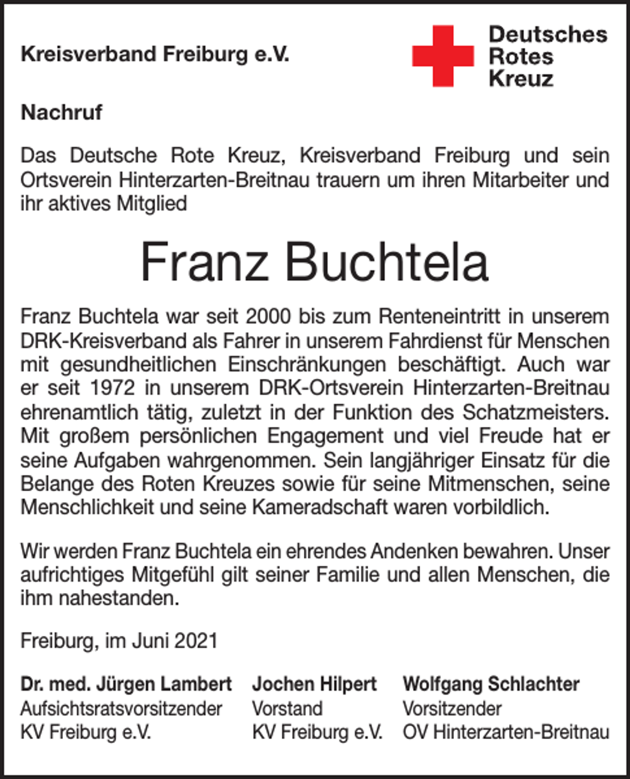 <p>Kreisverband Freiburg e.V.<br />Nachruf<br />Das Deutsche Rote Kreuz, Kreisverband Freiburg und sein<br />Ortsverein Hinterzarten-Breitnau trauern um ihren Mitarbeiter und<br />ihr aktives Mitglied</p><p>Franz Buchtela<br />Franz Buchtela war seit 2000 bis zum Renteneintritt in unserem<br />DRK-Kreisverband als Fahrer in unserem Fahrdienst für Menschen<br />mit gesundheitlichen Einschränkungen beschäftigt. Auch war<br />er seit 1972 in unserem DRK-Ortsverein Hinterzarten-Breitnau<br />ehrenamtlich tätig, zuletzt in der Funktion des Schatzmeisters.<br />Mit großem persönlichen Engagement und viel Freude hat er<br />seine Aufgaben wahrgenommen. Sein langjähriger Einsatz für die<br />Belange des Roten Kreuzes sowie für seine Mitmenschen, seine<br />Menschlichkeit und seine Kameradschaft waren vorbildlich.<br />Wir werden Franz Buchtela ein ehrendes Andenken bewahren. Unser<br />aufrichtiges Mitgefühl gilt seiner Familie und allen Menschen, die<br />ihm nahestanden.<br />Freiburg, im Juni 2021<br />Dr. med. Jürgen Lambert Jochen Hilpert Wolfgang Schlachter<br />Aufsichtsratsvorsitzender Vorstand<br />Vorsitzender<br />KV Freiburg e.V.<br />KV Freiburg e.V. OV Hinterzarten-Breitnau</p>