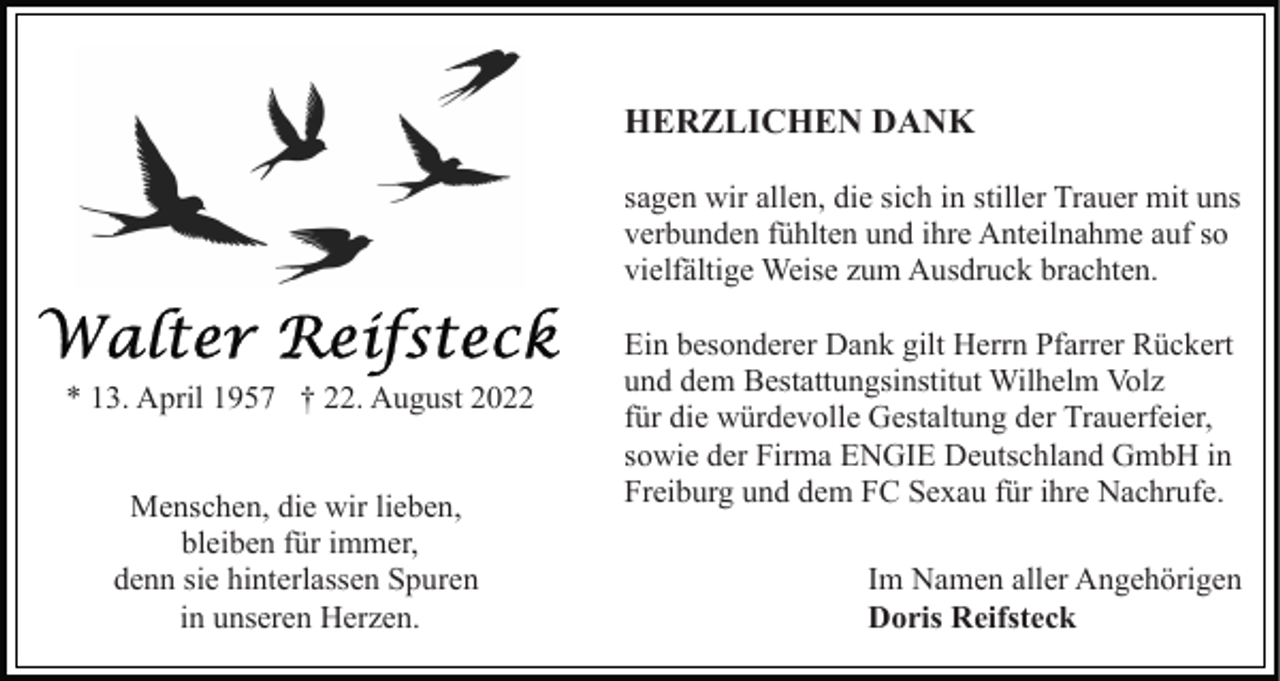 <p>HERZLICHEN DANK<br />sagen wir allen, die sich in stiller Trauer mit uns<br />verbunden fühlten und ihre Anteilnahme auf so<br />vielfältige Weise zum Ausdruck brachten.</p><p>* 13. April 1957 † 22. August 2022<br />Menschen, die wir lieben,<br />bleiben für immer,<br />denn sie hinterlassen Spuren<br />in unseren Herzen.</p><p>Ein besonderer Dank gilt Herrn Pfarrer Rückert<br />und dem Bestattungsinstitut Wilhelm Volz<br />für die würdevolle Gestaltung der Trauerfeier,<br />sowie der Firma ENGIE Deutschland GmbH in<br />Freiburg und dem FC Sexau für ihre Nachrufe.<br />Im Namen aller Angehörigen<br />Doris Reifsteck</p>
