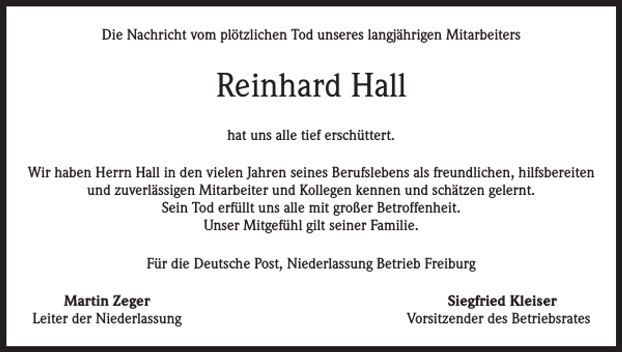 <p>Die Nachricht vom plötzlichen Tod unseres langjährigen Mitarbeiters</p><p>Reinhard Hall<br />hat uns alle tief erschüttert.<br />Wir haben Herrn Hall in den vielen Jahren seines Berufslebens als freundlichen, hilfsbereiten<br />und zuverlässigen Mitarbeiter und Kollegen kennen und schätzen gelernt.<br />Sein Tod erfüllt uns alle mit großer Betroffenheit.<br />Unser Mitgefühl gilt seiner Familie.<br />Für die Deutsche Post, Niederlassung Betrieb Freiburg</p><p>Martin Zeger<br />Siegfried Kleiser<br />Leiter der Niederlassung<br />Vorsitzender des Betriebsrates</p>