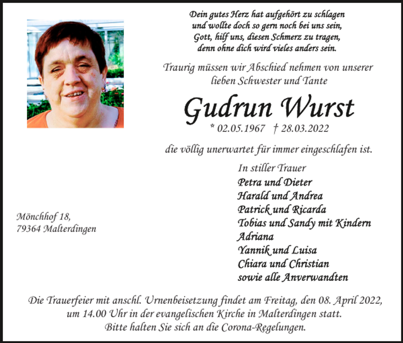 <p>Traurig müssen wir Abschied nehmen von unserer<br />lieben Schwester und Tante</p><p>* 02.05.1967 † 28.03.2022<br />die völlig unerwartet für immer eingeschlafen ist.<br />In stiller Trauer</p><p>Mönchhof 18,<br />79364 Malterdingen</p><p>Die Trauerfeier mit anschl. Urnenbeisetzung findet am Freitag, den 08. April 2022,<br />um 14.00 Uhr in der evangelischen Kirche in Malterdingen statt.<br />Bitte halten Sie sich an die Corona-Regelungen.</p>