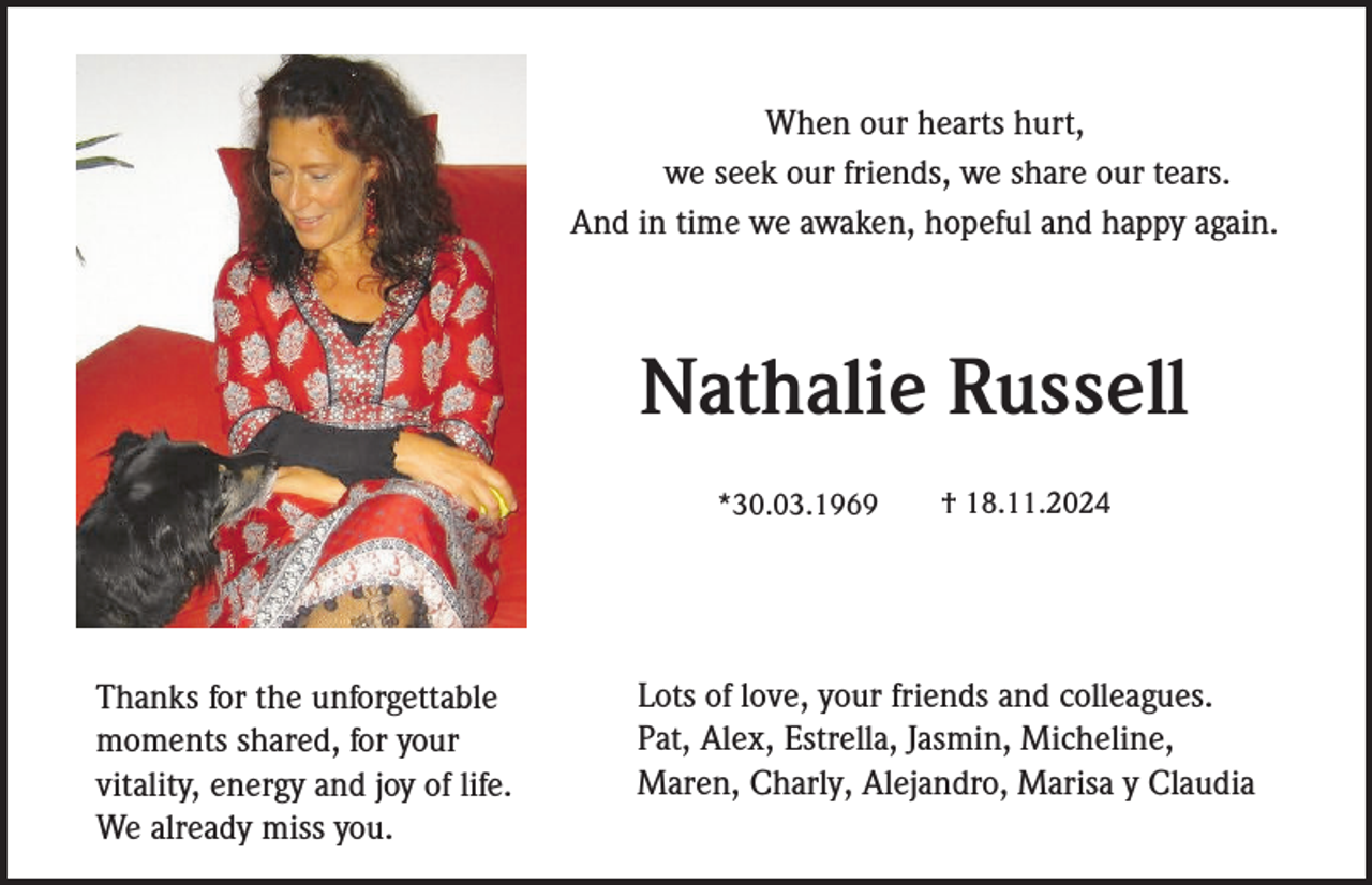 <p>When our hearts hurt,<br />we seek our friends, we share our tears.<br />And in time we awaken, hopeful and happy again.</p><p>Nathalie Russell<br />*30.03.1969</p><p>Thanks for the unforgettable<br />moments shared, for your<br />vitality, energy and joy of life.<br />We already miss you.</p><p>† 18.11.2024</p><p>Lots of love, your friends and colleagues.<br />Pat, Alex, Estrella, Jasmin, Micheline,<br />Maren, Charly, Alejandro, Marisa y Claudia</p>