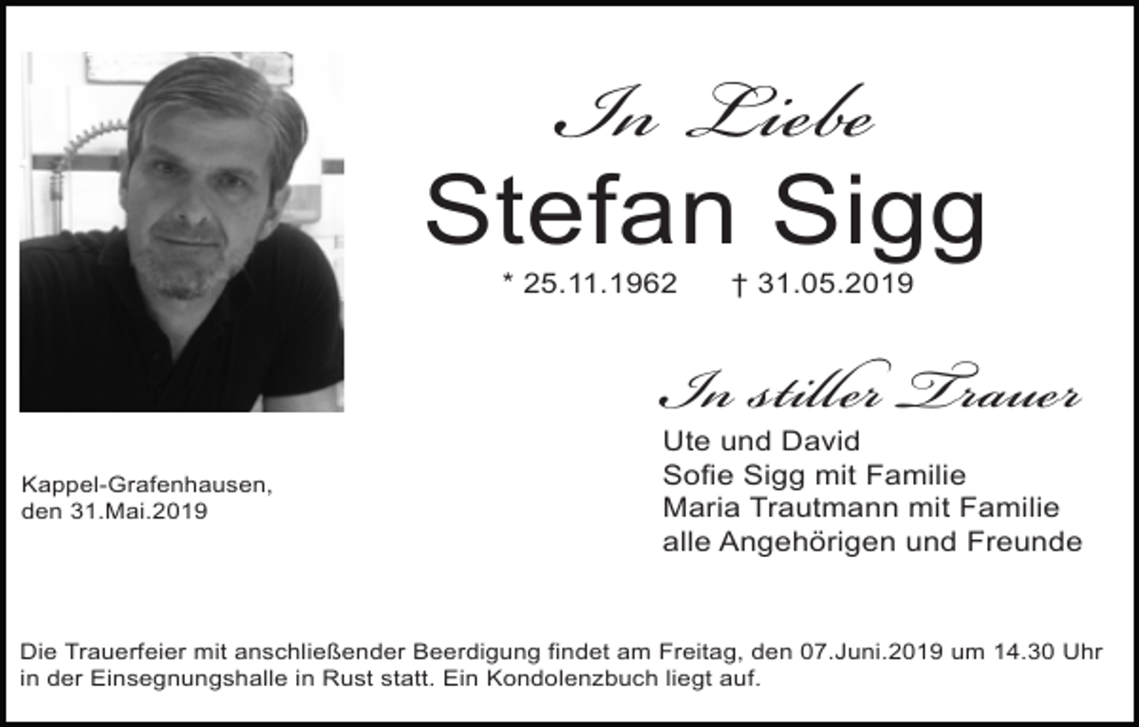 <p>In Liebe</p><p>Stefan Sigg<br />* 25.11.1962</p><p>Kappel-Grafenhausen,<br />den 31.Mai.2019</p><p>† 31.05.2019</p><p>In stiller Trauer</p><p>Ute und David<br />Sofie Sigg mit Familie<br />Maria Trautmann mit Familie<br />alle Angehörigen und Freunde</p><p>Die Trauerfeier mit anschließender Beerdigung findet am Freitag, den 07.Juni.2019 um 14.30 Uhr<br />in der Einsegnungshalle in Rust statt. Ein Kondolenzbuch liegt auf.</p>