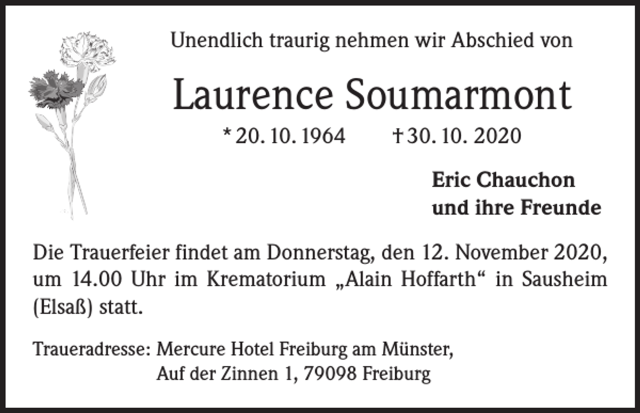 <p>Unendlich traurig nehmen wir Abschied von</p><p>Laurence Soumarmont<br />* 20. 10. 1964 † 30. 10. 2020<br />Eric Chauchon<br />und ihre Freunde<br />Die Trauerfeier findet am Donnerstag, den 12. November 2020,<br />um 14.00 Uhr im Krematorium „Alain Hoffarth“ in Sausheim<br />(Elsaß) statt.<br />Traueradresse: Mercure Hotel Freiburg am Münster,<br />Auf der Zinnen 1, 79098 Freiburg</p>