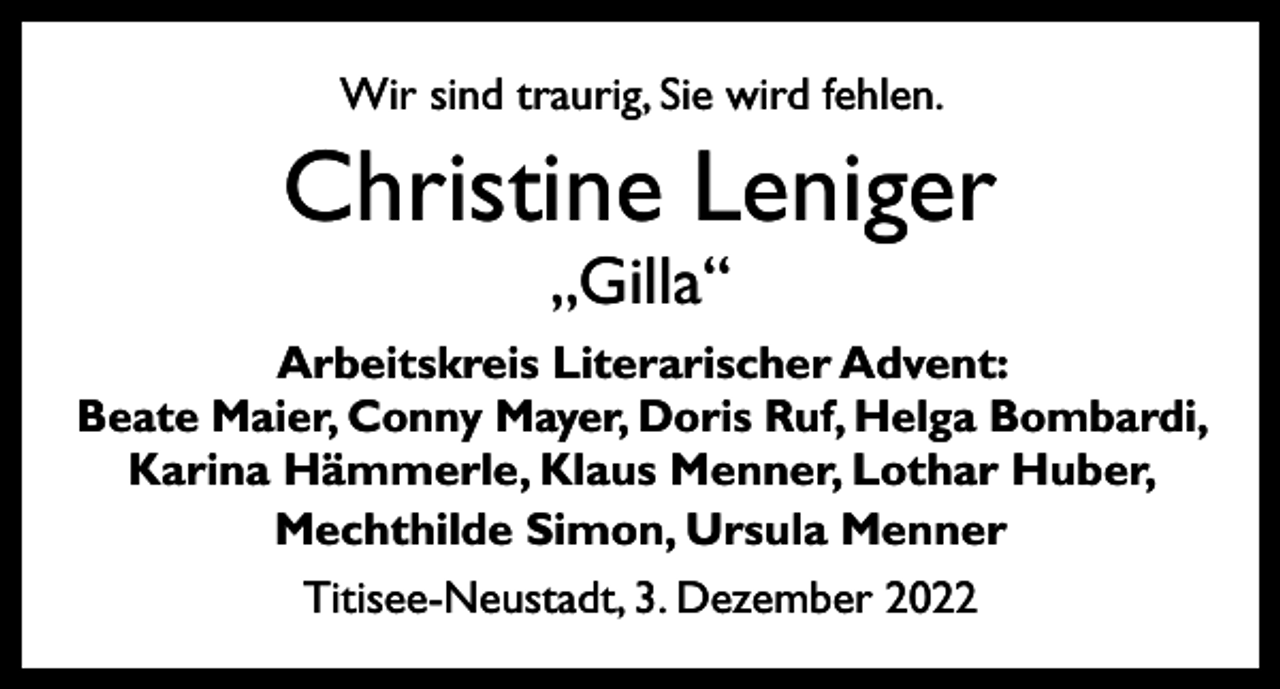 <p>Wir sind traurig, Sie wird fehlen.</p><p>Christine Leniger<br />„Gilla“</p><p>Arbeitskreis Literarischer Advent:<br />Beate Maier, Conny Mayer, Doris Ruf, Helga Bombardi,<br />Karina Hämmerle, Klaus Menner, Lothar Huber,<br />Mechthilde Simon, Ursula Menner<br />Titisee-Neustadt, 3. Dezember 2022</p>
