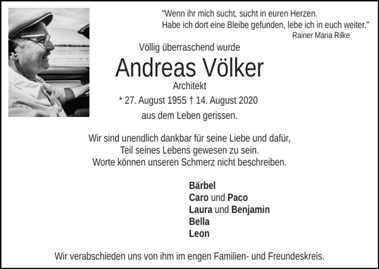 <p>"Wenn ihr mich sucht, sucht in euren Herzen.<br />Habe ich dort eine Bleibe gefunden, lebe ich in euch weiter."<br />Rainer Maria Rilke</p><p>Völlig überraschend wurde</p><p>Andreas Völker<br />Architekt<br />* 27. August 1955 † 14. August 2020<br />aus dem Leben gerissen.</p><p>Wir sind unendlich dankbar für seine Liebe und dafür,<br />Teil seines Lebens gewesen zu sein.<br />Worte können unseren Schmerz nicht beschreiben.<br />Bärbel<br />Caro und Paco<br />Laura und Benjamin<br />Bella<br />Leon<br />Wir verabschieden uns von ihm im engen Familien- und Freundeskreis.</p>