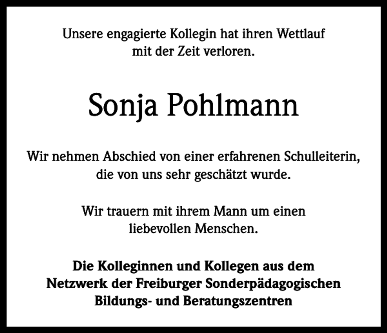 <p>Unsere engagierte Kollegin hat ihren Wettlauf<br />mit der Zeit verloren.</p><p>Sonja Pohlmann<br />Wir nehmen Abschied von einer erfahrenen Schulleiterin,<br />die von uns sehr geschätzt wurde.<br />Wir trauern mit ihrem Mann um einen<br />liebevollen Menschen.<br />Die Kolleginnen und Kollegen aus dem<br />Netzwerk der Freiburger Sonderpädagogischen<br />Bildungs- und Beratungszentren</p>