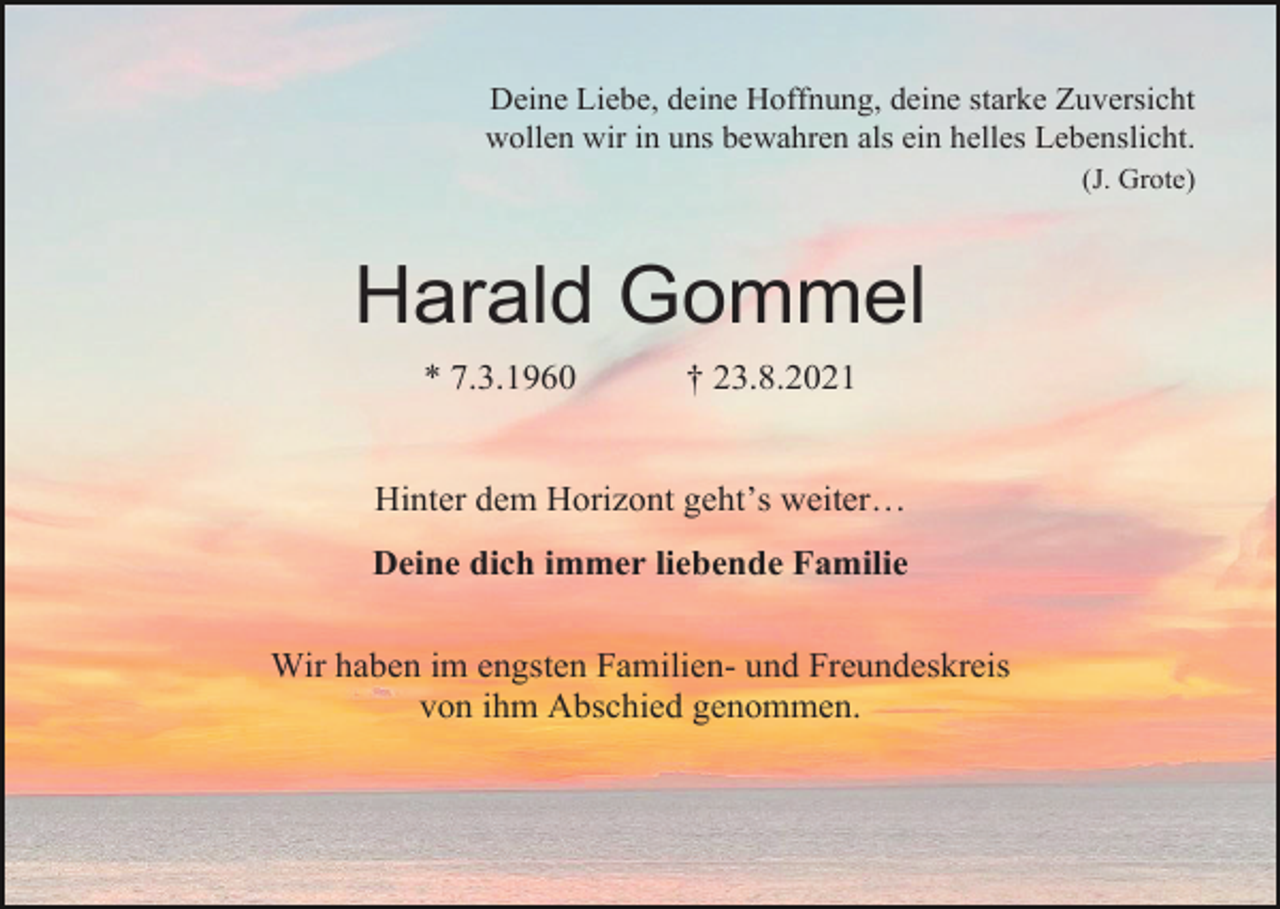 <p>Deine Liebe, deine Hoffnung, deine starke Zuversicht<br />wollen wir in uns bewahren als ein helles Lebenslicht.<br />(J. Grote)</p><p>Harald Gommel<br />* 7.3.1960</p><p>† 23.8.2021</p><p>Hinter dem Horizont geht’s weiter…<br />Deine dich immer liebende Familie<br />Wir haben im engsten Familien- und Freundeskreis<br />von ihm Abschied genommen.</p>