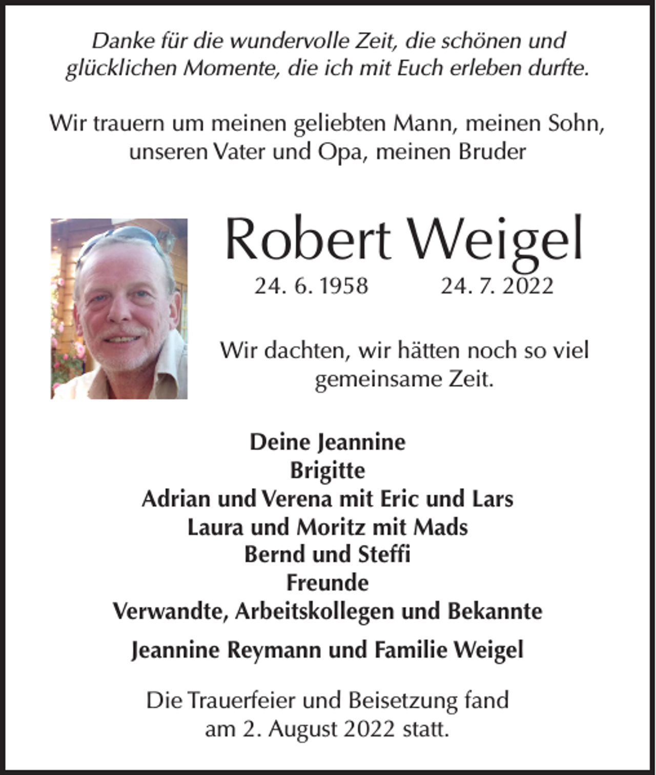 <p>Danke für die wundervolle Zeit, die schönen und<br />glücklichen Momente, die ich mit Euch erleben durfte.</p><p>Wir trauern um meinen geliebten Mann, meinen Sohn,<br />unseren Vater und Opa, meinen Bruder</p><p>Robert Weigel<br />24. 6. 1958</p><p>24. 7. 2022</p><p>Wir dachten, wir hätten noch so viel<br />gemeinsame Zeit.<br />Deine Jeannine<br />Brigitte<br />Adrian und Verena mit Eric und Lars<br />Laura und Moritz mit Mads<br />Bernd und Steffi<br />Freunde<br />Verwandte, Arbeitskollegen und Bekannte<br />Jeannine Reymann und Familie Weigel<br />Die Trauerfeier und Beisetzung fand<br />am 2. August 2022 statt.</p>
