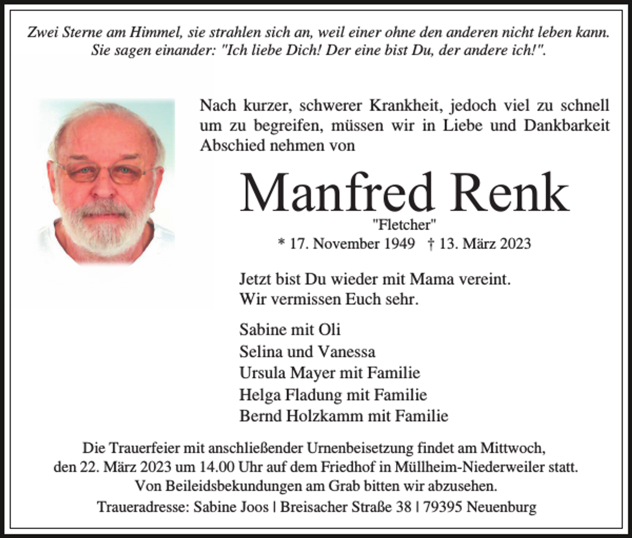 <p>Zwei Sterne am Himmel, sie strahlen sich an, weil einer ohne den anderen nicht leben kann.<br />Sie sagen einander: "Ich liebe Dich! Der eine bist Du, der andere ich!".</p><p>Nach kurzer, schwerer Krankheit, jedoch viel zu schnell<br />um zu begreifen, müssen wir in Liebe und Dankbarkeit<br />Abschied nehmen von</p><p>Manfred Renk<br />"Fletcher"<br />* 17. November 1949 † 13. März 2023</p><p>Jetzt bist Du wieder mit Mama vereint.<br />Wir vermissen Euch sehr.<br />Sabine mit Oli<br />Selina und Vanessa<br />Ursula Mayer mit Familie<br />Helga Fladung mit Familie<br />Bernd Holzkamm mit Familie<br />Die Trauerfeier mit anschließender Urnenbeisetzung findet am Mittwoch,<br />den 22. März 2023 um 14.00 Uhr auf dem Friedhof in Müllheim-Niederweiler statt.<br />Von Beileidsbekundungen am Grab bitten wir abzusehen.<br />Traueradresse: Sabine Joos | Breisacher Straße 38 | 79395 Neuenburg</p>