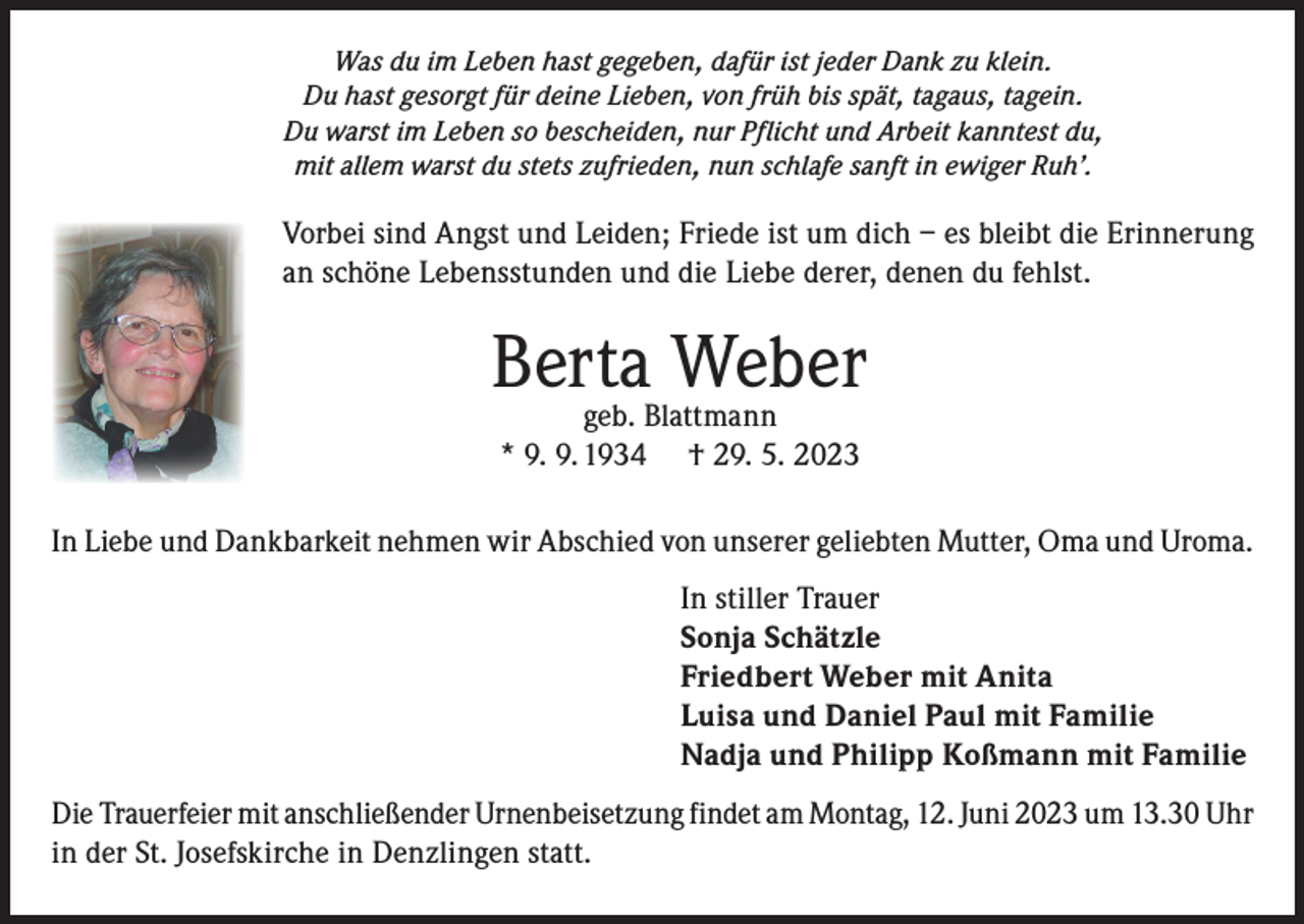 <p>Was du im Leben hast gegeben, dafür ist jeder Dank zu klein.<br />Du hast gesorgt für deine Lieben, von früh bis spät, tagaus, tagein.<br />Du warst im Leben so bescheiden, nur Pflicht und Arbeit kanntest du,<br />mit allem warst du stets zufrieden, nun schlafe sanft in ewiger Ruh’.</p><p>Vorbei sind Angst und Leiden; Friede ist um dich – es bleibt die Erinnerung<br />an schöne Lebensstunden und die Liebe derer, denen du fehlst.</p><p>Berta<br />Weber<br />geb. Blattmann<br />* 9. 9. 1934</p><p>† 29. 5. 2023</p><p>In Liebe und Dankbarkeit nehmen wir Abschied von unserer geliebten Mutter, Oma und Uroma.<br />In stiller Trauer<br />Sonja Schätzle<br />Friedbert Weber mit Anita<br />Luisa und Daniel Paul mit Familie<br />Nadja und Philipp Koßmann mit Familie<br />Die Trauerfeier mit anschließender Urnenbeisetzung findet am Montag, 12. Juni 2023 um 13.30 Uhr<br />in der St. Josefskirche in Denzlingen statt.</p>