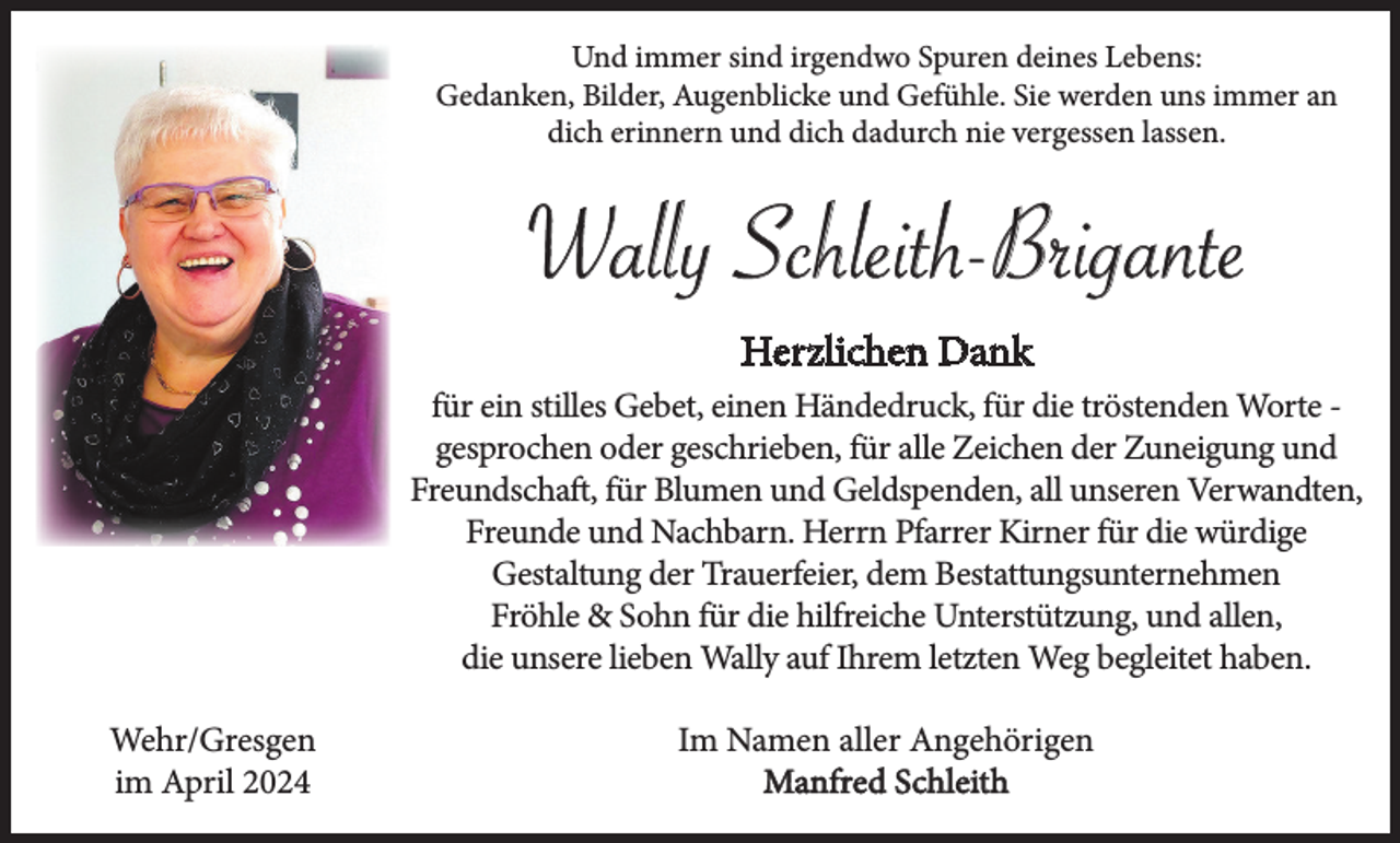 <p>Und immer sind irgendwo Spuren deines Lebens:<br />Gedanken, Bilder, Augenblicke und Gefühle. Sie werden uns immer an<br />dich erinnern und dich dadurch nie vergessen lassen.</p><p>Wally Schleith-Brigante<br />Herzlichen Dank<br />für ein stilles Gebet, einen Händedruck, für die tröstenden Worte gesprochen oder geschrieben, für alle Zeichen der Zuneigung und<br />Freundschaft, für Blumen und Geldspenden, all unseren Verwandten,<br />Freunde und Nachbarn. Herrn Pfarrer Kirner für die würdige<br />Gestaltung der Trauerfeier, dem Bestattungsunternehmen<br />Fröhle &amp; Sohn für die hilfreiche Unterstützung, und allen,<br />die unsere lieben Wally auf Ihrem letzten Weg begleitet haben.<br />Wehr/Gresgen<br />im April 2024</p><p>Im Namen aller Angehörigen<br />Manfred Schleith</p>